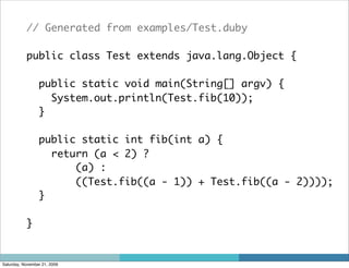 // Generated from examples/Test.duby

           public class Test extends java.lang.Object {

                 public static void main(String[] argv) {
                   System.out.println(Test.fib(10));
                 }

                 public static int fib(int a) {
                   return (a < 2) ?
                       (a) :
                       ((Test.fib((a - 1)) + Test.fib((a - 2))));
                 }

           }


Saturday, November 21, 2009
 