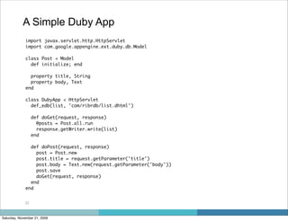 A Simple Duby App
             import javax.servlet.http.HttpServlet
             import com.google.appengine.ext.duby.db.Model

             class Post < Model
               def initialize; end

               property title, String
               property body, Text
             end

             class DubyApp < HttpServlet
               def_edb(list, 'com/ribrdb/list.dhtml')

                  def doGet(request, response)
                    @posts = Post.all.run
                    response.getWriter.write(list)
                  end

               def doPost(request, response)
                 post = Post.new
                 post.title = request.getParameter('title')
                 post.body = Text.new(request.getParameter('body'))
                 post.save
                 doGet(request, response)
               end
             end


             22



Saturday, November 21, 2009
 