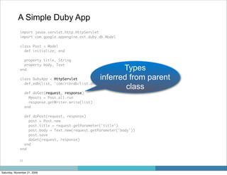 A Simple Duby App
             import javax.servlet.http.HttpServlet
             import com.google.appengine.ext.duby.db.Model

             class Post < Model
               def initialize; end

               property title, String
               property body, Text
             end                                          Types
             class DubyApp < HttpServlet           inferred from parent
               def_edb(list, 'com/ribrdb/list.dhtml')
                                                           class
                  def doGet(request, response)
                    @posts = Post.all.run
                    response.getWriter.write(list)
                  end

               def doPost(request, response)
                 post = Post.new
                 post.title = request.getParameter('title')
                 post.body = Text.new(request.getParameter('body'))
                 post.save
                 doGet(request, response)
               end
             end


             23



Saturday, November 21, 2009
 