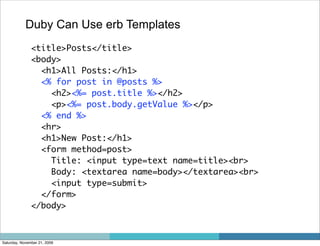 Duby Can Use erb Templates
               <title>Posts</title>
               <body>
                 <h1>All Posts:</h1>
                 <% for post in @posts %>
                   <h2><%= post.title %></h2>
                   <p><%= post.body.getValue %></p>
                 <% end %>
                 <hr>
                 <h1>New Post:</h1>
                 <form method=post>
                   Title: <input type=text name=title><br>
                   Body: <textarea name=body></textarea><br>
                   <input type=submit>
                 </form>
               </body>



Saturday, November 21, 2009
 