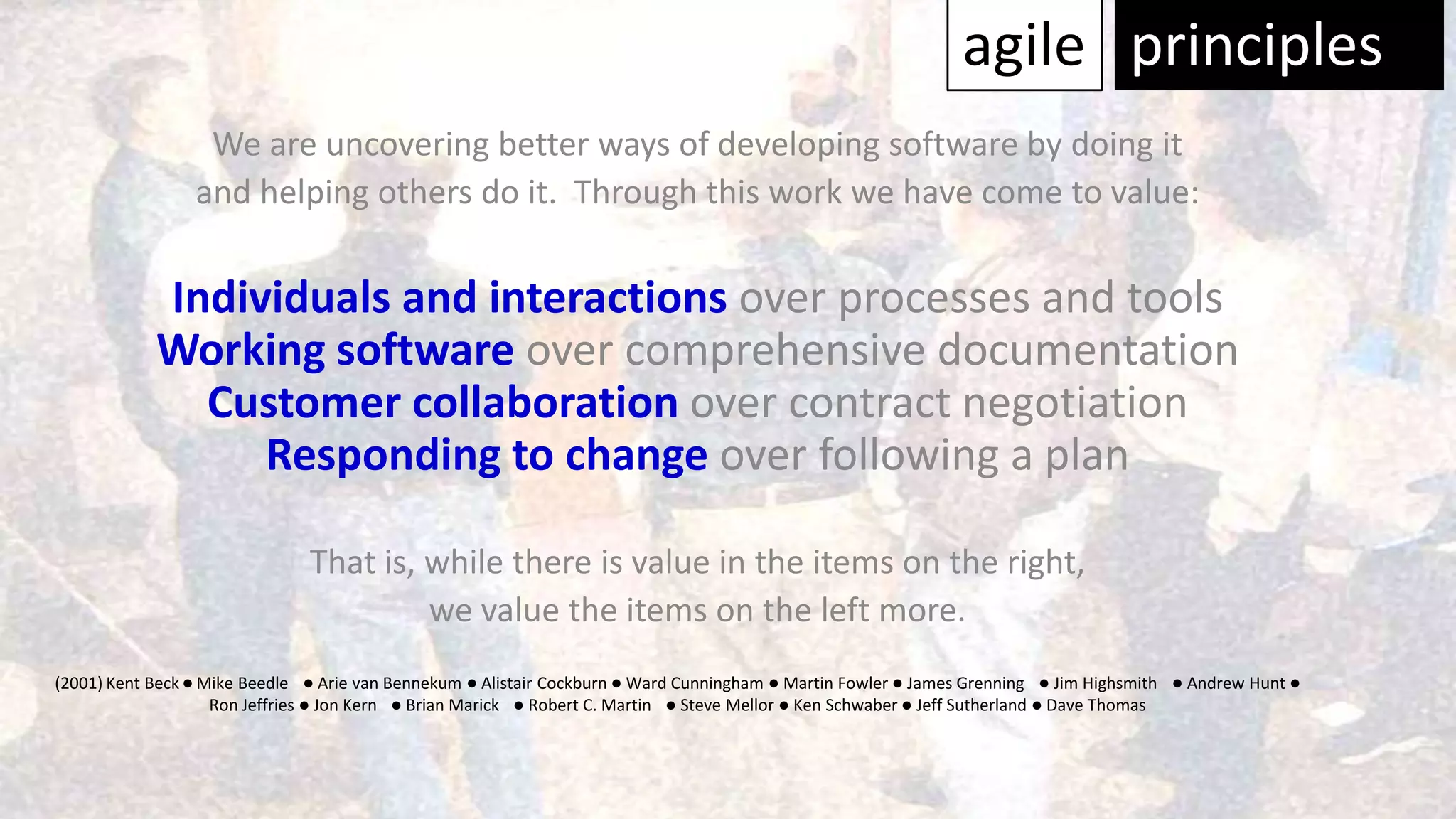 agile principles
                  We are uncovering better ways of developing software by doing it
                 and helping others do it. Through this work we have come to value:

            Individuals and interactions over processes and tools
            Working software over comprehensive documentation
              Customer collaboration over contract negotiation
                 Responding to change over following a plan

                                That is, while there is value in the items on the right,
                                         we value the items on the left more.
(2001) Kent Beck l Mike Beedle l Arie van Bennekum l Alistair Cockburn l Ward Cunningham l Martin Fowler l James Grenning l Jim Highsmith     l   Andrew Hunt l
                    Ron Jeffries l Jon Kern l Brian Marick l Robert C. Martin l Steve Mellor l Ken Schwaber l Jeff Sutherland l Dave Thomas
 