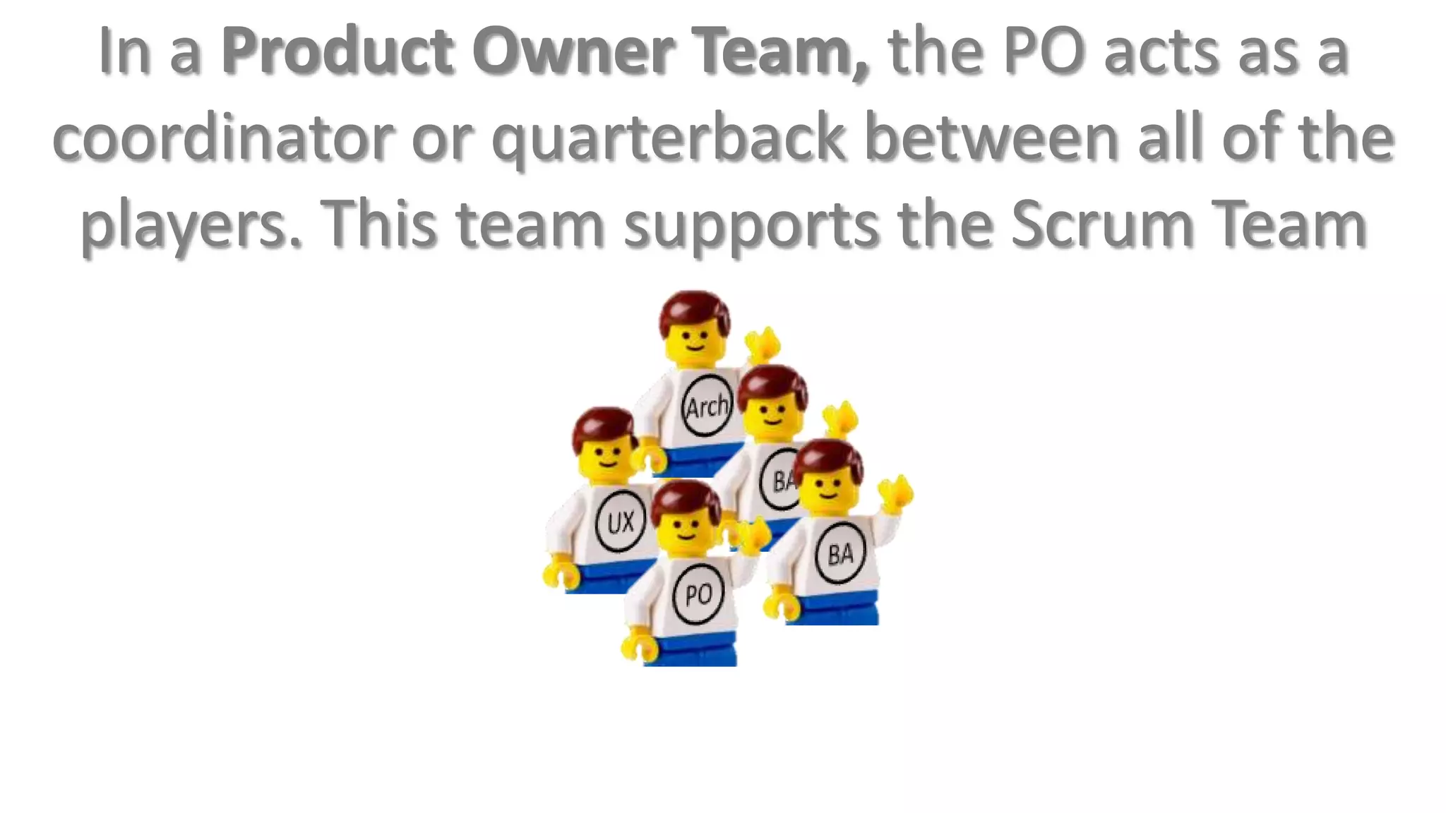 In a Product Owner Team, the PO acts as a
coordinator or quarterback between all of the
 players. This team supports the Scrum Team
 