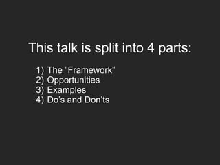 This talk is split into 4 parts:
1) The ”Framework”
2) Opportunities
3) Examples
4) Do’s and Don’ts
 