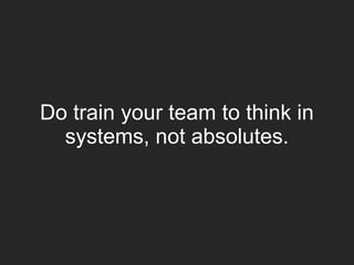 Do train your team to think in
systems, not absolutes.
 