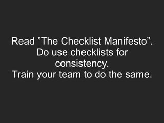 Read ”The Checklist Manifesto”.
Do use checklists for
consistency.
Train your team to do the same.
 