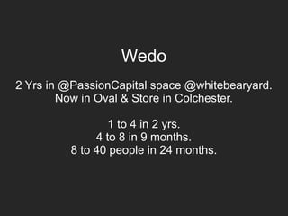 Wedo
2 Yrs in @PassionCapital space @whitebearyard.
Now in Oval & Store in Colchester.
1 to 4 in 2 yrs.
4 to 8 in 9 months.
8 to 40 people in 24 months.
 