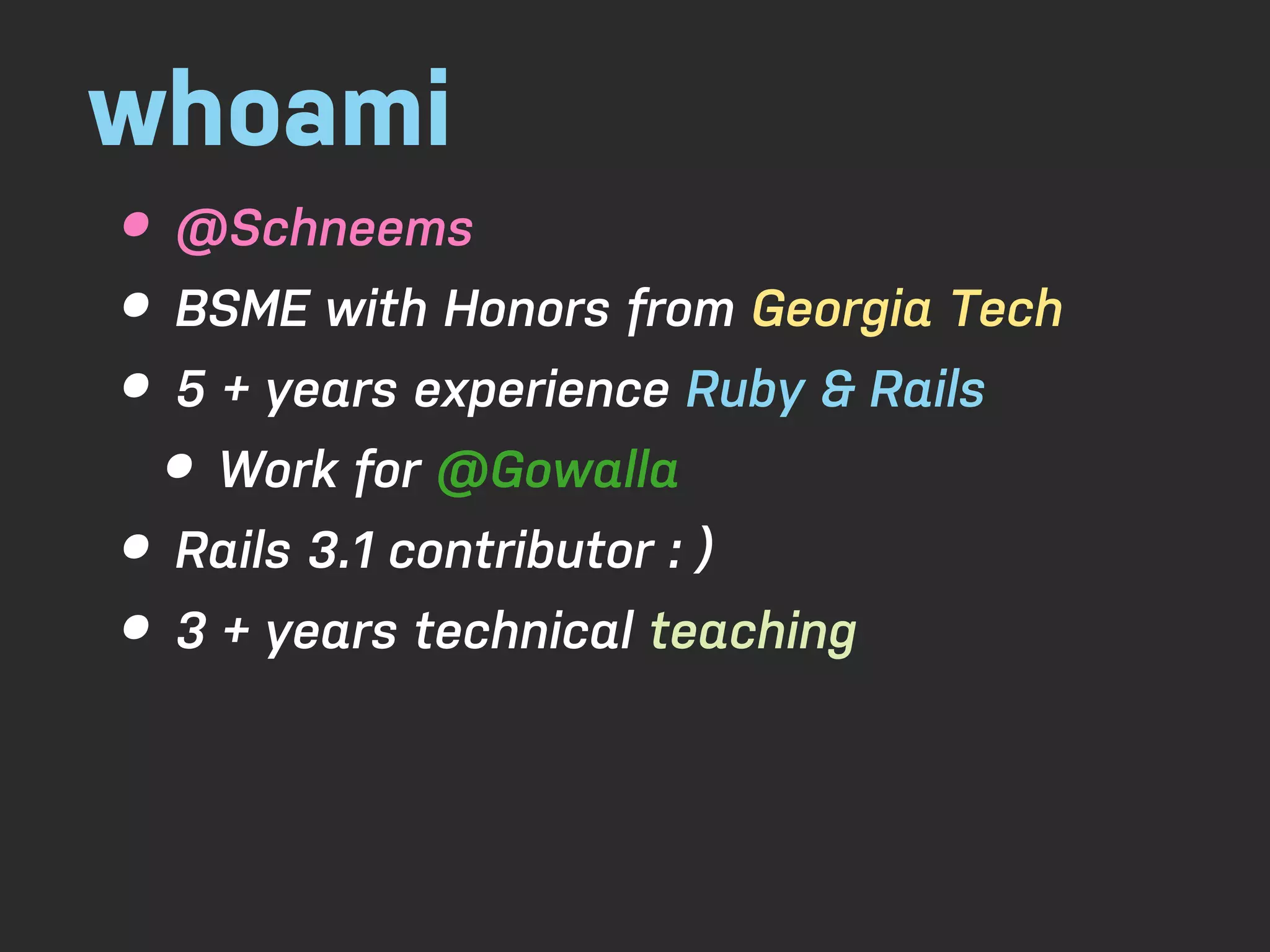 whoami • @Schneems • BSME with Honors from Georgia Tech • 5 + years experience Ruby & Rails • Work for @Gowalla • Rails 3.1 contributor : ) • 3 + years technical teaching 