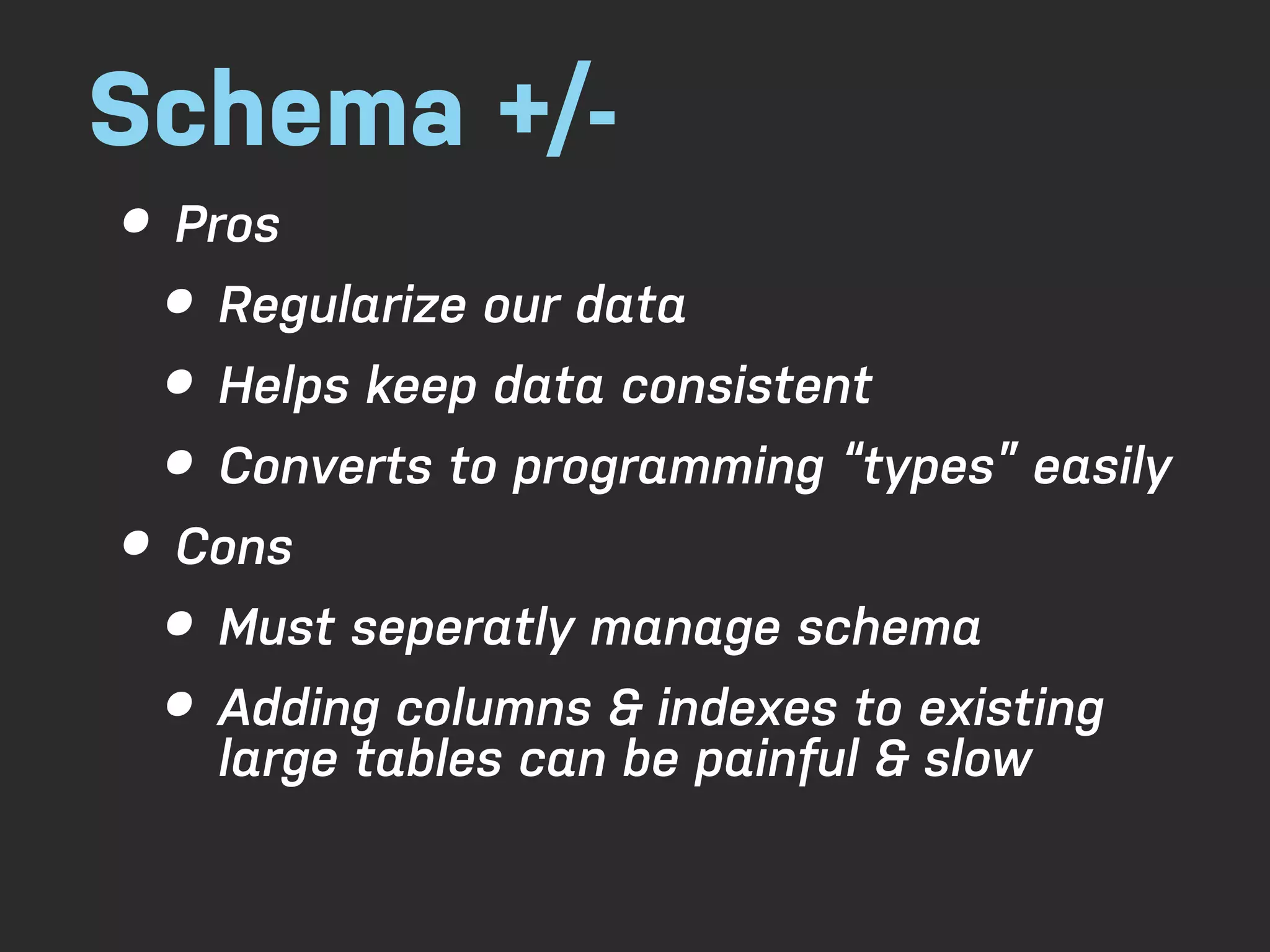 Schema +/- • Pros • Regularize our data • Helps keep data consistent • Converts to programming “types” easily • Cons • Must seperatly manage schema • Adding columns & indexes to existing large tables can be painful & slow 