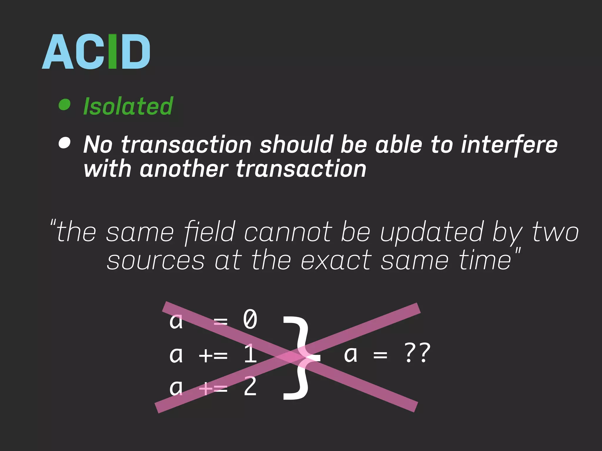 ACID • Isolated • No transaction should be able to interfere with another transaction “the same ﬁeld cannot be updated by two sources at the exact same time” } a = 0 a += 1 a = ?? a += 2 