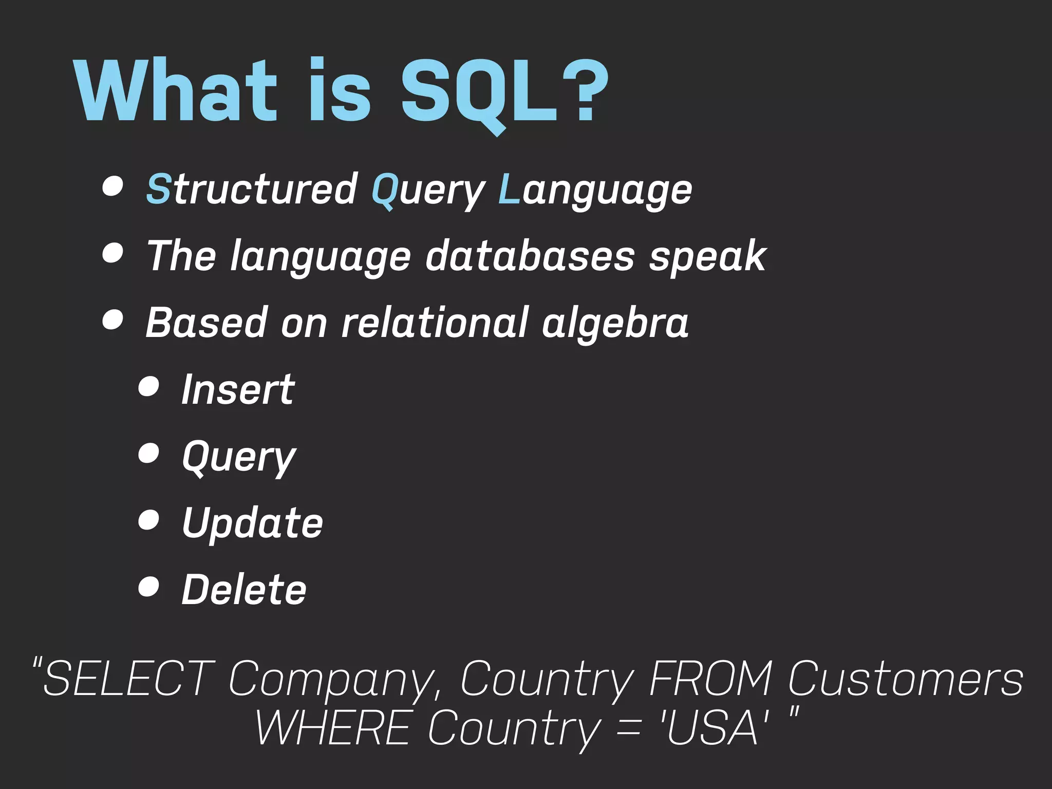 What is SQL? • Structured Query Language • The language databases speak • Based on relational algebra • Insert • Query • Update • Delete “SELECT Company, Country FROM Customers WHERE Country = 'USA' ” 