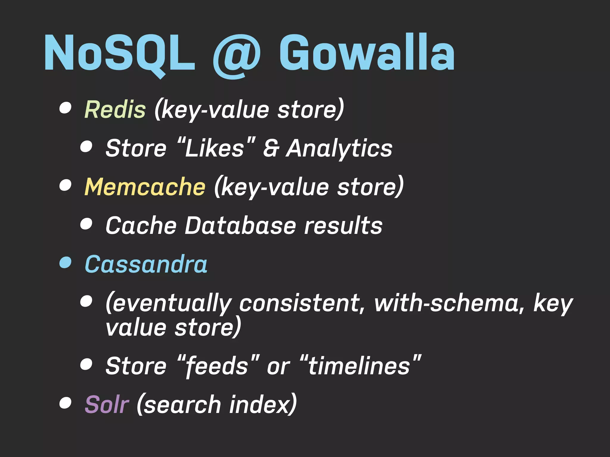 NoSQL @ Gowalla • Redis (key-value store) • Store “Likes” & Analytics • Memcache (key-value store) • Cache Database results • Cassandra • (eventually consistent, with-schema, key value store) • Store “feeds” or “timelines” • Solr (search index) 