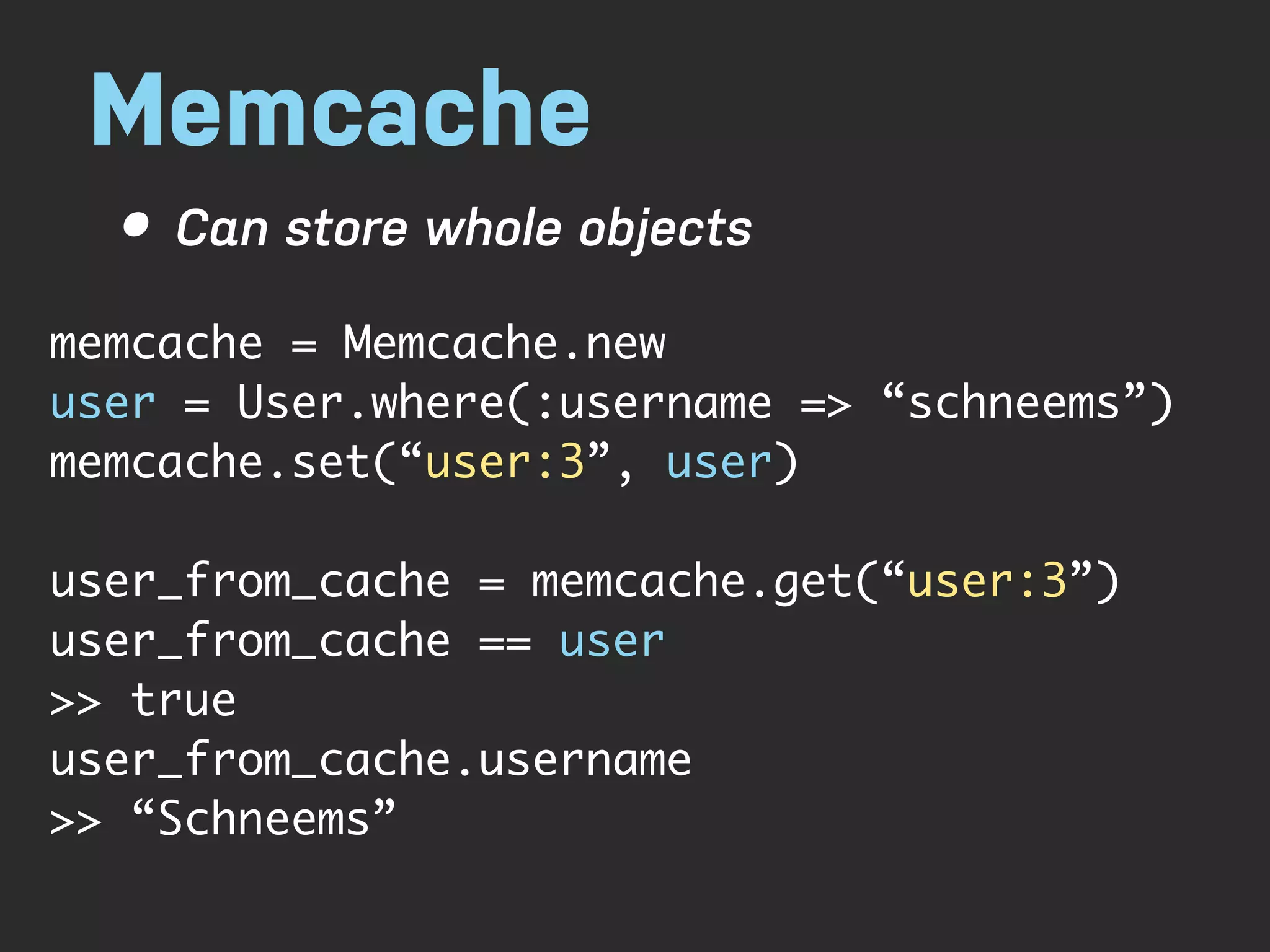 Memcache • Can store whole objects memcache = Memcache.new user = User.where(:username => “schneems”) memcache.set(“user:3”, user) user_from_cache = memcache.get(“user:3”) user_from_cache == user >> true user_from_cache.username >> “Schneems” 