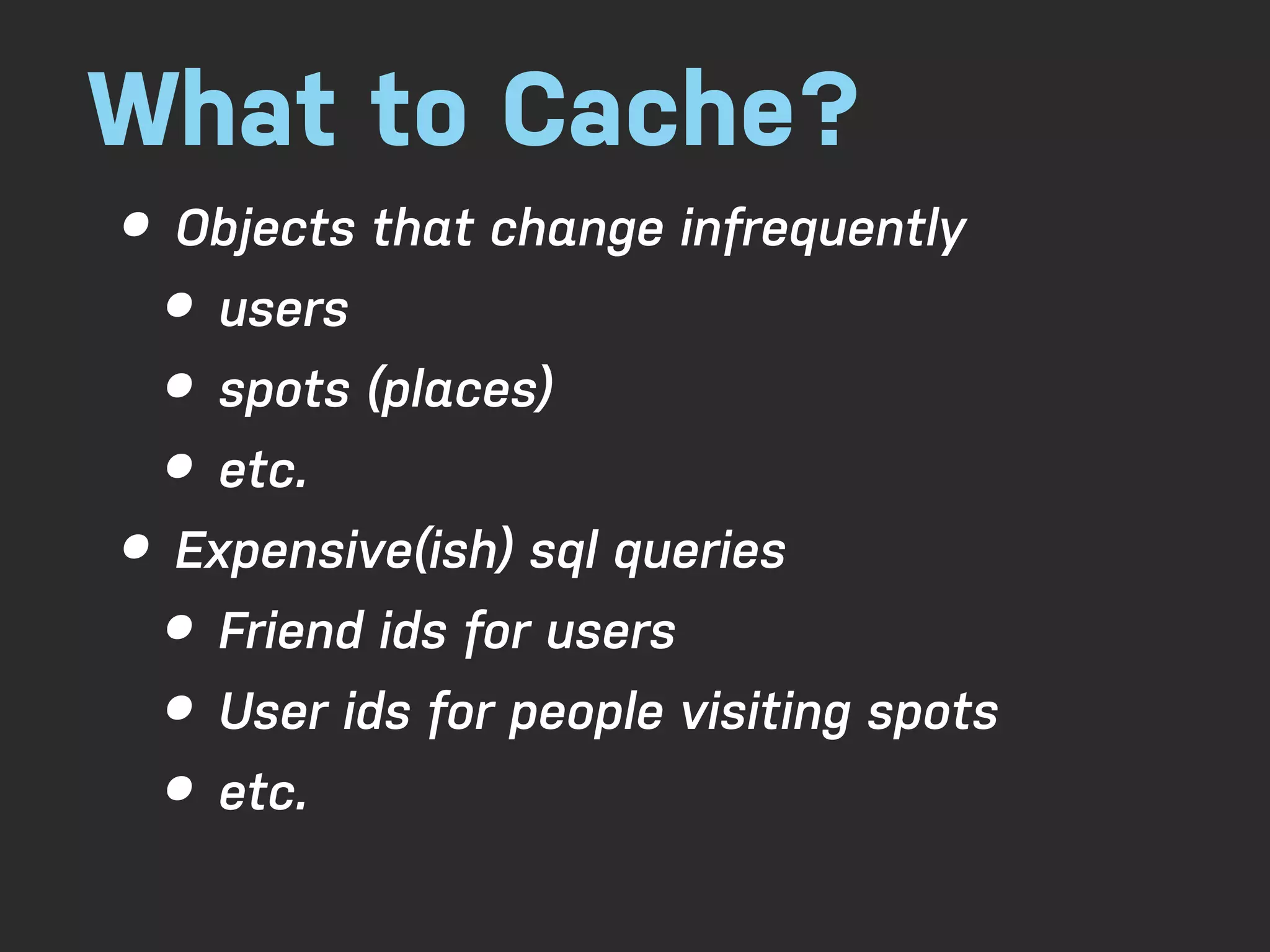 What to Cache? • Objects that change infrequently • users • spots (places) • etc. • Expensive(ish) sql queries • Friend ids for users • User ids for people visiting spots • etc. 