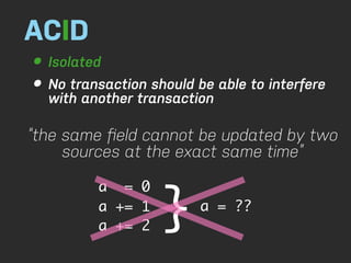ACID
• Isolated
• No transaction should be able to interfere
  with another transaction

“the same ﬁeld cannot be updated by two
     sources at the exact same time”



                   }
         a = 0
         a += 1          a = ??
         a += 2
 