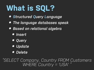 What is SQL?
  • Structured Query Language
  • The language databases speak
  • Based on relational algebra
    • Insert
    • Query
    • Update
    • Delete
“SELECT Company, Country FROM Customers
         WHERE Country = 'USA' ”
 