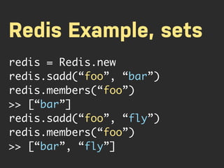 Redis Example, sets
redis = Redis.new
redis.sadd(“foo”, “bar”)
redis.members(“foo”)
>> [“bar”]
redis.sadd(“foo”, “fly”)
redis.members(“foo”)
>> [“bar”, “fly”]
 