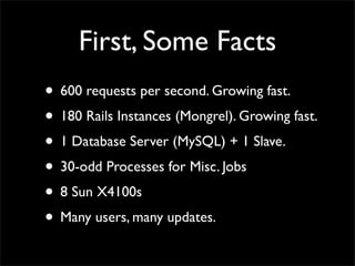 First, Some Facts
• 600 requests per second. Growing fast.
• 180 Rails Instances (Mongrel). Growing fast.
• 1 Database Server (MySQL) + 1 Slave.
• 30-odd Processes for Misc. Jobs
• 8 Sun X4100s
• Many users, many updates.