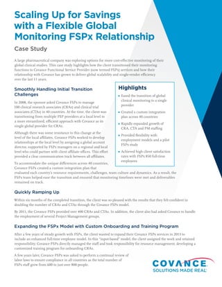 Scaling Up for Savings
with a Flexible Global
Monitoring FSPx Relationship
Case Study
A large pharmaceutical company was exploring options for more cost-eﬀective monitoring of their
global clinical studies. This case study highlights how the client transitioned their monitoring
functions to Covance Functional Service Provider (now termed FSPx) services and how their
relationship with Covance has grown to deliver global scalability and single-vendor eﬃciency
over the last 11 years.
Smoothly Handling Initial Transition
Challenges
In 2008, the sponsor asked Covance FSPx to manage
100 clinical research associates (CRAs) and clinical trial
associates (CTAs) in 40 countries. At the time, the client was
transitioning from multiple FSP providers at a local level to
a more streamlined, eﬃcient approach with Covance as its
single global provider for CRAs.
Although there was some resistance to this change at the
level of the local aﬃliates, Covance FSPx worked to develop
relationships at the local level by assigning a global account
director, supported by FSPx managers on a regional and local
level who could partner with client aﬃliate oﬃces. This eﬀort
provided a clear communication track between all aﬃliates.
To accommodate the unique diﬀerences across 40 countries,
Covance FSPx created a custom integration plan that
evaluated each country’s resource requirements, challenges, team culture and dynamics. As a result, the
FSPx team helped ease the transition and ensured that monitoring timelines were met and deliverables
remained on track.
Quickly Ramping Up
Within six months of the completed transition, the client was so pleased with the results that they felt conﬁdent in
doubling the number of CRAs and CTAs through the Covance FSPx model.
By 2011, the Covance FSPx provided over 400 CRAs and CTAs. In addition, the client also had asked Covance to handle
the employment of several Project Management groups.
Expanding the FSPx Model with Custom Onboarding and Training Program
After a few years of steady growth with FSPx, the client wanted to expand their Covance FSPx services in 2013 to
include an enhanced full-time employee model. In this “input-based” model, the client assigned the work and retained
responsibility; Covance FSPx directly managed the staﬀ and took responsibility for resource management, developing a
customized training program for onboarding CRAs.
A few years later, Covance FSPx was asked to perform a continual review of
labor laws to ensure compliance in all countries as the total number of
FSPx staﬀ grew from 600 to just over 800 people.
Highlights
Eased the transition of global
clinical monitoring to a single
provider
Created a custom integration
plan across 40 countries
Rapidly expanded growth of
CRA, CTA and PM staﬃng
Provided ﬂexibility with
employment models and a pilot
FSPx study
Achieved high client satisfaction
rates with FSPx 850 full-time
employees
 