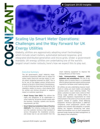 Scaling Up Smart Meter Operations:
Challenges and the Way Forward for UK
Energy Utilities
Globally, utilities are aggressively adopting smart technologies,
which include smart meters, automated demand response, grid
integrated distributed generation and micro grids. Under a government
mandate, UK energy utilities are undertaking one of the world’s
largest smart meter rollouts; here’s how we expect this to play out.
Executive Summary
The UK government’s smart metering imple-
mentation programme (SMIP) aims to replace 53
million legacy electricity and gas meters in over
30 million residential premises by 2020.
1
This is
by far one of the biggest energy infrastructure
projects in the UK in recent history. Simultaneous-
ly, a set of directives have been introduced by UK
regulatory bodies to ensure a level playing field
for utilities and minimal disruption or negative
impact on customer experience.
•	Smart Energy Code (SEC): This defines the
rights and obligations of all stakeholders in
smart metering. All parties should comply with
the business, customer, systems and security
requirements, per SEC.
•	Smart Metering Installation Code of Practice
(SMICoP): This initiative endeavours to make
sure the customer receives a high standard of
service throughout the installation process,
and knows how to use and benefit from the
smart metering equipment to improve the
energy efficiency of their home.
•	Data Communications Company (DCC)
guidelines and consultations: This set of reg-
ulations aims to ensure there is a coordinated
effort to deliver back-end systems and processes
required for full-blown smart metering rollout.
UK utilities are also undertaking massive invest-
ments in rolling out smart meters and adopting
customer-centric smart metering models. This
allows customers to assert more control of their
energy usage. Utilities are making efforts to
comply with regulatory requirements for initial
rollout phases in key areas such as security, onsite
support, change of supplier, Smart Metering
Equipment Technical Specification 2 (SMETS2)
compliance, smart prepayment, calorific value
updates and customer data obligation. In parallel,
utilities are regularly introducing new value-
added functionalities such as smart prepayment,
payment mode change and debt management, to
stay ahead of the competition.
cognizant 20-20 insights | july 2016
• Cognizant 20-20 Insights
 