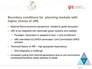 Seite 10
Boundary conditions for planning markets with
higher shares of vRE
• National Macro-economic perspective needed to guide discussion
• vRE to be integrated into historically grown systems and markets
• Paradigm: Generation is adapted to load -> Unit Comittment
• vRE intermittent & CAPEX dominated / Unit Commitment OPEX
oriented
• Technical Nature of vRE – high geospatial dependency
• Grid Integration a challenge
• Increased cycling from thermal generations [due to unit commitment
constraints] therefore needs attention to detail
 