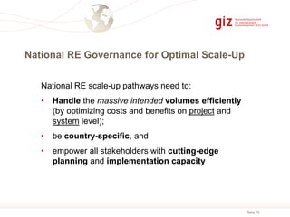 Seite 15
National RE Governance for Optimal Scale-Up
National RE scale-up pathways need to:
• Handle the massive intended volumes efficiently
(by optimizing costs and benefits on project and
system level);
• be country-specific, and
• empower all stakeholders with cutting-edge
planning and implementation capacity
 