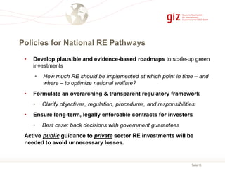Seite 16
Policies for National RE Pathways
• Develop plausible and evidence-based roadmaps to scale-up green
investments
• How much RE should be implemented at which point in time – and
where – to optimize national welfare?
• Formulate an overarching & transparent regulatory framework
• Clarify objectives, regulation, procedures, and responsibilities
• Ensure long-term, legally enforcable contracts for investors
• Best case: back decisions with government guarantees
Active public guidance to private sector RE investments will be
needed to avoid unnecessary losses.
 