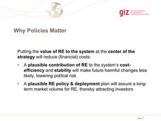 Seite 17
Why Policies Matter
Putting the value of RE to the system at the center of the
strategy will reduce (financial) costs:
• A plausible contribution of RE to the system‘s cost-
efficiency and stability will make future harmful changes less
likely, lowering politcal risk
• A plausible RE policy & deployment plan will assure a long-
term market volume for RE, thereby attracting investors
 
