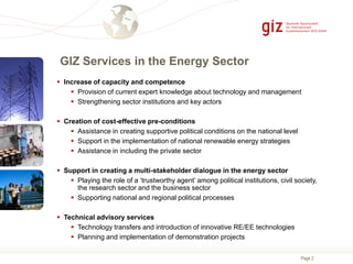 Page 2
GIZ Services in the Energy Sector
 Increase of capacity and competence
 Provision of current expert knowledge about technology and management
 Strengthening sector institutions and key actors
 Creation of cost-effective pre-conditions
 Assistance in creating supportive political conditions on the national level
 Support in the implementation of national renewable energy strategies
 Assistance in including the private sector
 Support in creating a multi-stakeholder dialogue in the energy sector
 Playing the role of a ‘trustworthy agent’ among political institutions, civil society,
the research sector and the business sector
 Supporting national and regional political processes
 Technical advisory services
 Technology transfers and introduction of innovative RE/EE technologies
 Planning and implementation of demonstration projects
 