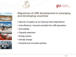 Page 4
Objectives of vRE development in emerging
and developing countries
 Security of supply e.g. by reducing import dependence
 Cost efficiency / economic benefits from vRE generation
 Grid stability
 Capacity expansion
 Energy access
 Climate change
 Industrial and innovation policies
 