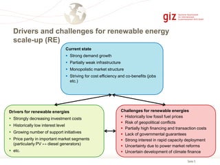 Seite 5
Drivers and challenges for renewable energy
scale-up (RE)
Current state
 Strong demand growth
 Partially weak infrastructure
 Monopolistic market structure
 Striving for cost efficiency and co-benefits (jobs
etc.)
Drivers for renewable energies
 Strongly decreasing investment costs
 Historically low interest level
 Growing number of support initiatives
 Price parity in important market segments
(particularly PV ↔ diesel generators)
 etc.
Challenges for renewable energies
 Historically low fossil fuel prices
 Risk of geopolitical conflicts
 Partially high financing and transaction costs
 Lack of governmental guarantees
 Strong interest in rapid capacity deployment
 Uncertainty due to power market reforms
 Uncertain development of climate finance
 
