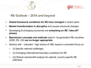 Seite 6
 Global framework conditions for RE have changed in recent years
 Market transformation is disruptive and causes structural changes
 Developing & emerging economies are embarking on RE “take-off”
phases
 Mainstream concepts and methods used in 1st generation RE countries
(GER, ES, US) are no longer appropriate
 Sectors with – intended - high shares of vRE require a consistent focus on
 (i) Specific national challenges
 (ii) Changing international boundary conditions for RE
 (iii) Robust cost-benefit analysis for optimal, country specific RE
pathways
RE Outlook – 2016 and beyond
 