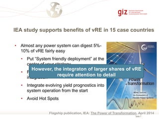 Seite 7
• Almost any power system can digest 5%-
10% of vRE fairly easy
• Put “System friendly deployment” at the
center of your strategy
• Follow a system-wide approach for
integration
• Integrate evolving yield prognostics into
system operation from the start
• Avoid Hot Spots
IEA study supports benefits of vRE in 15 case countries
Flagship publication, IEA: The Power of Transformation, April 2014
However, the integraton of larger shares of vRE
require attention to detail
 