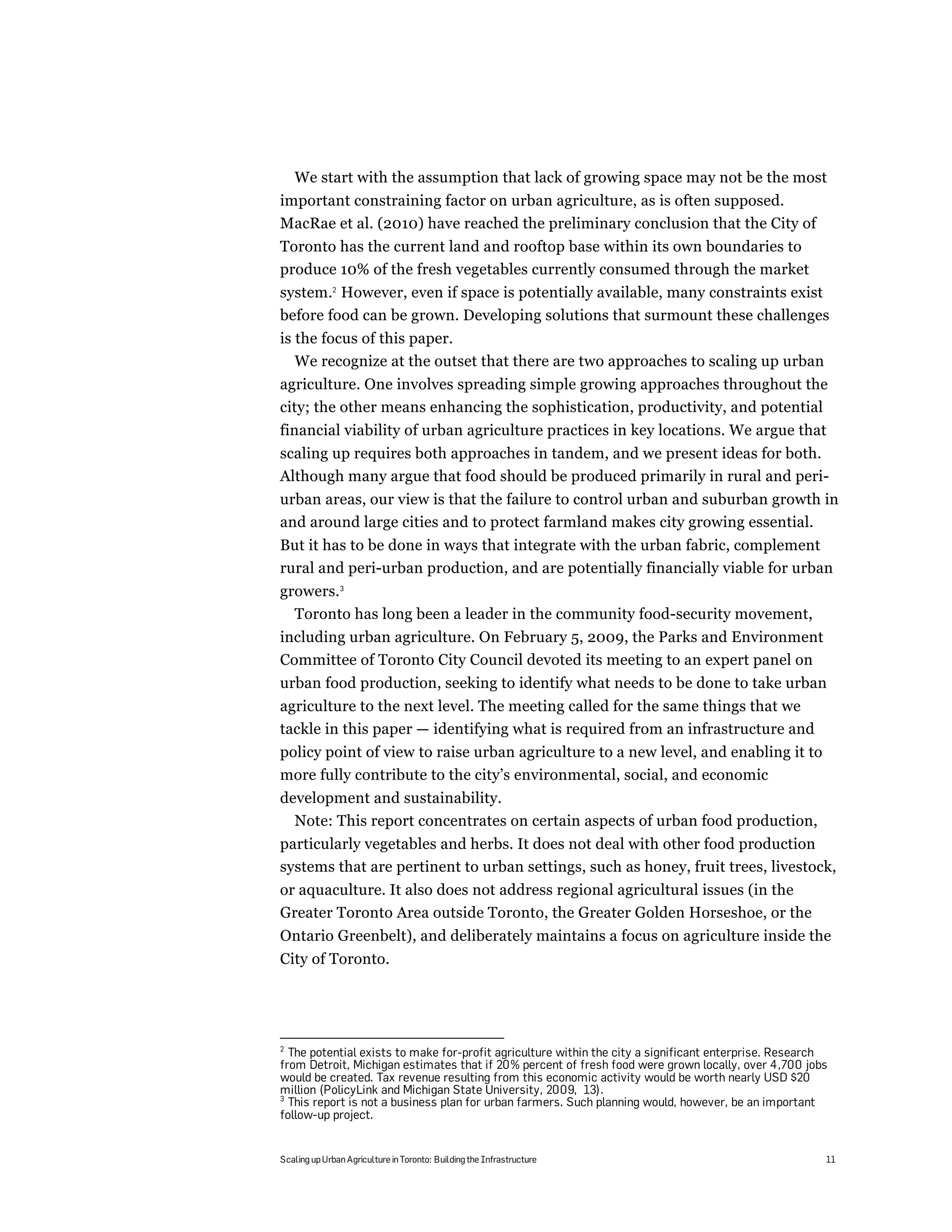 We start with the assumption that lack of growing space may not be the most
important constraining factor on urban agriculture, as is often supposed.
MacRae et al. (2010) have reached the preliminary conclusion that the City of
Toronto has the current land and rooftop base within its own boundaries to
produce 10% of the fresh vegetables currently consumed through the market
system.2 However, even if space is potentially available, many constraints exist
before food can be grown. Developing solutions that surmount these challenges
is the focus of this paper.
   We recognize at the outset that there are two approaches to scaling up urban
agriculture. One involves spreading simple growing approaches throughout the
city; the other means enhancing the sophistication, productivity, and potential
financial viability of urban agriculture practices in key locations. We argue that
scaling up requires both approaches in tandem, and we present ideas for both.
Although many argue that food should be produced primarily in rural and peri-
urban areas, our view is that the failure to control urban and suburban growth in
and around large cities and to protect farmland makes city growing essential.
But it has to be done in ways that integrate with the urban fabric, complement
rural and peri-urban production, and are potentially financially viable for urban
growers.3
  Toronto has long been a leader in the community food-security movement,
including urban agriculture. On February 5, 2009, the Parks and Environment
Committee of Toronto City Council devoted its meeting to an expert panel on
urban food production, seeking to identify what needs to be done to take urban
agriculture to the next level. The meeting called for the same things that we
tackle in this paper — identifying what is required from an infrastructure and
policy point of view to raise urban agriculture to a new level, and enabling it to
more fully contribute to the city’s environmental, social, and economic
development and sustainability.
  Note: This report concentrates on certain aspects of urban food production,
particularly vegetables and herbs. It does not deal with other food production
systems that are pertinent to urban settings, such as honey, fruit trees, livestock,
or aquaculture. It also does not address regional agricultural issues (in the
Greater Toronto Area outside Toronto, the Greater Golden Horseshoe, or the
Ontario Greenbelt), and deliberately maintains a focus on agriculture inside the
City of Toronto.




2
  The potential exists to make for-profit agriculture within the city a significant enterprise. Research
from Detroit, Michigan estimates that if 20% percent of fresh food were grown locally, over 4,700 jobs
would be created. Tax revenue resulting from this economic activity would be worth nearly USD $20
million (PolicyLink and Michigan State University, 2009, 13).
3
  This report is not a business plan for urban farmers. Such planning would, however, be an important
follow-up project.


Scaling up Urban Agriculture in Toronto: Building the Infrastructure                                   11
 