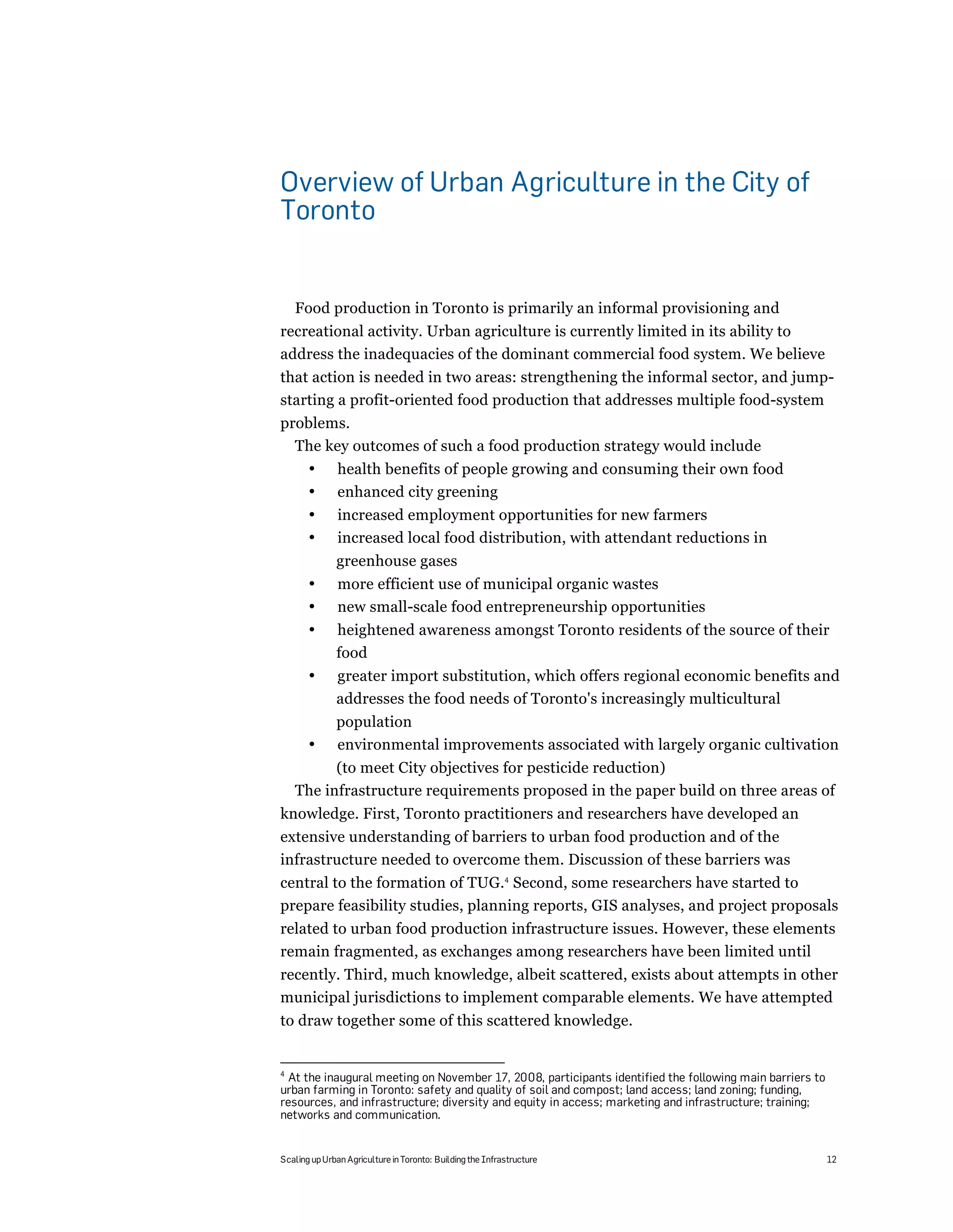 Overview of Urban Agriculture in the City of
Toronto


    Food production in Toronto is primarily an informal provisioning and
recreational activity. Urban agriculture is currently limited in its ability to
address the inadequacies of the dominant commercial food system. We believe
that action is needed in two areas: strengthening the informal sector, and jump-
starting a profit-oriented food production that addresses multiple food-system
problems.
  The key outcomes of such a food production strategy would include
       •       health benefits of people growing and consuming their own food
       •       enhanced city greening
       •       increased employment opportunities for new farmers
       •       increased local food distribution, with attendant reductions in
              greenhouse gases
       •       more efficient use of municipal organic wastes
       •       new small-scale food entrepreneurship opportunities
       •      heightened awareness amongst Toronto residents of the source of their
              food
       •      greater import substitution, which offers regional economic benefits and
              addresses the food needs of Toronto's increasingly multicultural
              population
       •      environmental improvements associated with largely organic cultivation
          (to meet City objectives for pesticide reduction)
    The infrastructure requirements proposed in the paper build on three areas of
knowledge. First, Toronto practitioners and researchers have developed an
extensive understanding of barriers to urban food production and of the
infrastructure needed to overcome them. Discussion of these barriers was
central to the formation of TUG.4 Second, some researchers have started to
prepare feasibility studies, planning reports, GIS analyses, and project proposals
related to urban food production infrastructure issues. However, these elements
remain fragmented, as exchanges among researchers have been limited until
recently. Third, much knowledge, albeit scattered, exists about attempts in other
municipal jurisdictions to implement comparable elements. We have attempted
to draw together some of this scattered knowledge.


4
  At the inaugural meeting on November 17, 2008, participants identified the following main barriers to
urban farming in Toronto: safety and quality of soil and compost; land access; land zoning; funding,
resources, and infrastructure; diversity and equity in access; marketing and infrastructure; training;
networks and communication.


Scaling up Urban Agriculture in Toronto: Building the Infrastructure                                      12
 