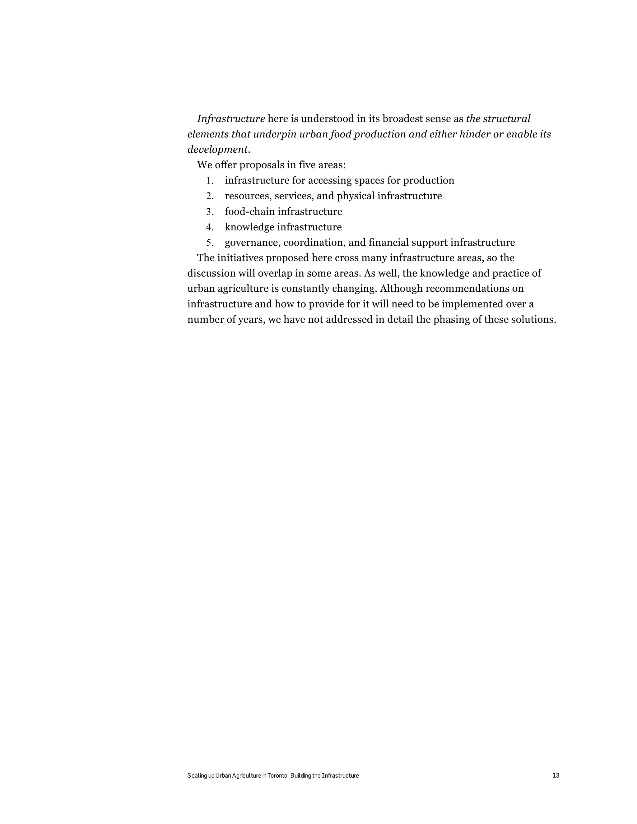 Infrastructure here is understood in its broadest sense as the structural
elements that underpin urban food production and either hinder or enable its
development.
   We offer proposals in five areas:
       1.     infrastructure for accessing spaces for production
       2.     resources, services, and physical infrastructure
       3.     food-chain infrastructure
       4.     knowledge infrastructure
    5. governance, coordination, and financial support infrastructure
   The initiatives proposed here cross many infrastructure areas, so the
discussion will overlap in some areas. As well, the knowledge and practice of
urban agriculture is constantly changing. Although recommendations on
infrastructure and how to provide for it will need to be implemented over a
number of years, we have not addressed in detail the phasing of these solutions.




Scaling up Urban Agriculture in Toronto: Building the Infrastructure            13
 