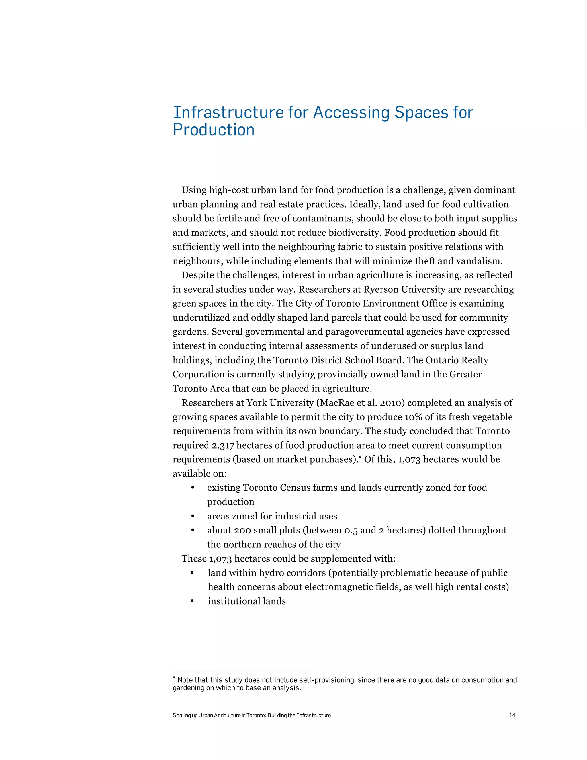 Infrastructure for Accessing Spaces for
Production


    Using high-cost urban land for food production is a challenge, given dominant
urban planning and real estate practices. Ideally, land used for food cultivation
should be fertile and free of contaminants, should be close to both input supplies
and markets, and should not reduce biodiversity. Food production should fit
sufficiently well into the neighbouring fabric to sustain positive relations with
neighbours, while including elements that will minimize theft and vandalism.
  Despite the challenges, interest in urban agriculture is increasing, as reflected
in several studies under way. Researchers at Ryerson University are researching
green spaces in the city. The City of Toronto Environment Office is examining
underutilized and oddly shaped land parcels that could be used for community
gardens. Several governmental and paragovernmental agencies have expressed
interest in conducting internal assessments of underused or surplus land
holdings, including the Toronto District School Board. The Ontario Realty
Corporation is currently studying provincially owned land in the Greater
Toronto Area that can be placed in agriculture.
  Researchers at York University (MacRae et al. 2010) completed an analysis of
growing spaces available to permit the city to produce 10% of its fresh vegetable
requirements from within its own boundary. The study concluded that Toronto
required 2,317 hectares of food production area to meet current consumption
requirements (based on market purchases).5 Of this, 1,073 hectares would be
available on:
    • existing Toronto Census farms and lands currently zoned for food
              production
       •      areas zoned for industrial uses
       •      about 200 small plots (between 0.5 and 2 hectares) dotted throughout
         the northern reaches of the city
    These 1,073 hectares could be supplemented with:
       •       land within hydro corridors (potentially problematic because of public
               health concerns about electromagnetic fields, as well high rental costs)
       •       institutional lands




5
 Note that this study does not include self-provisioning, since there are no good data on consumption and
gardening on which to base an analysis.


Scaling up Urban Agriculture in Toronto: Building the Infrastructure                                  14
 