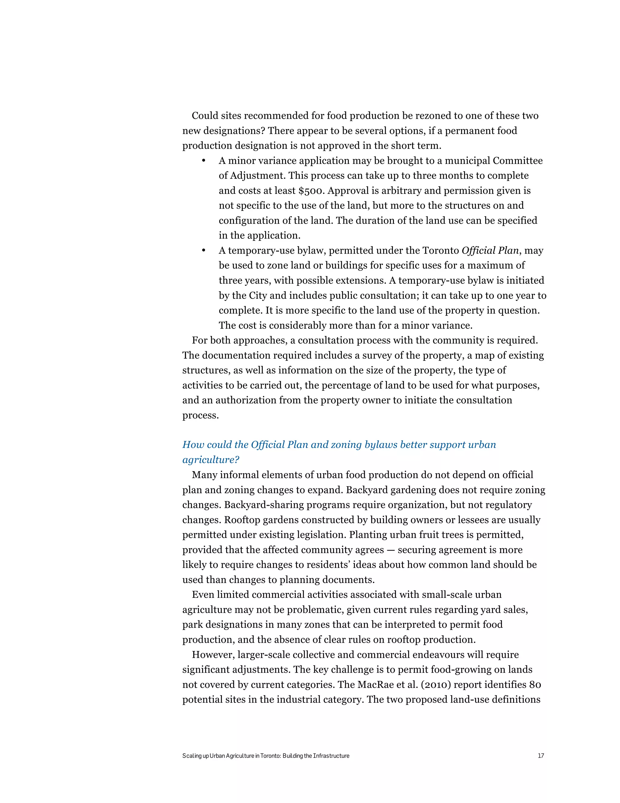 Could sites recommended for food production be rezoned to one of these two
new designations? There appear to be several options, if a permanent food
production designation is not approved in the short term.
       •      A minor variance application may be brought to a municipal Committee
              of Adjustment. This process can take up to three months to complete
              and costs at least $500. Approval is arbitrary and permission given is
              not specific to the use of the land, but more to the structures on and
              configuration of the land. The duration of the land use can be specified
              in the application.
       •      A temporary-use bylaw, permitted under the Toronto Official Plan, may
              be used to zone land or buildings for specific uses for a maximum of
              three years, with possible extensions. A temporary-use bylaw is initiated
              by the City and includes public consultation; it can take up to one year to
              complete. It is more specific to the land use of the property in question.
         The cost is considerably more than for a minor variance.
   For both approaches, a consultation process with the community is required.
The documentation required includes a survey of the property, a map of existing
structures, as well as information on the size of the property, the type of
activities to be carried out, the percentage of land to be used for what purposes,
and an authorization from the property owner to initiate the consultation
process.

How could the Official Plan and zoning bylaws better support urban
agriculture?
   Many informal elements of urban food production do not depend on official
plan and zoning changes to expand. Backyard gardening does not require zoning
changes. Backyard-sharing programs require organization, but not regulatory
changes. Rooftop gardens constructed by building owners or lessees are usually
permitted under existing legislation. Planting urban fruit trees is permitted,
provided that the affected community agrees — securing agreement is more
likely to require changes to residents’ ideas about how common land should be
used than changes to planning documents.
  Even limited commercial activities associated with small-scale urban
agriculture may not be problematic, given current rules regarding yard sales,
park designations in many zones that can be interpreted to permit food
production, and the absence of clear rules on rooftop production.
  However, larger-scale collective and commercial endeavours will require
significant adjustments. The key challenge is to permit food-growing on lands
not covered by current categories. The MacRae et al. (2010) report identifies 80
potential sites in the industrial category. The two proposed land-use definitions




Scaling up Urban Agriculture in Toronto: Building the Infrastructure                     17
 
