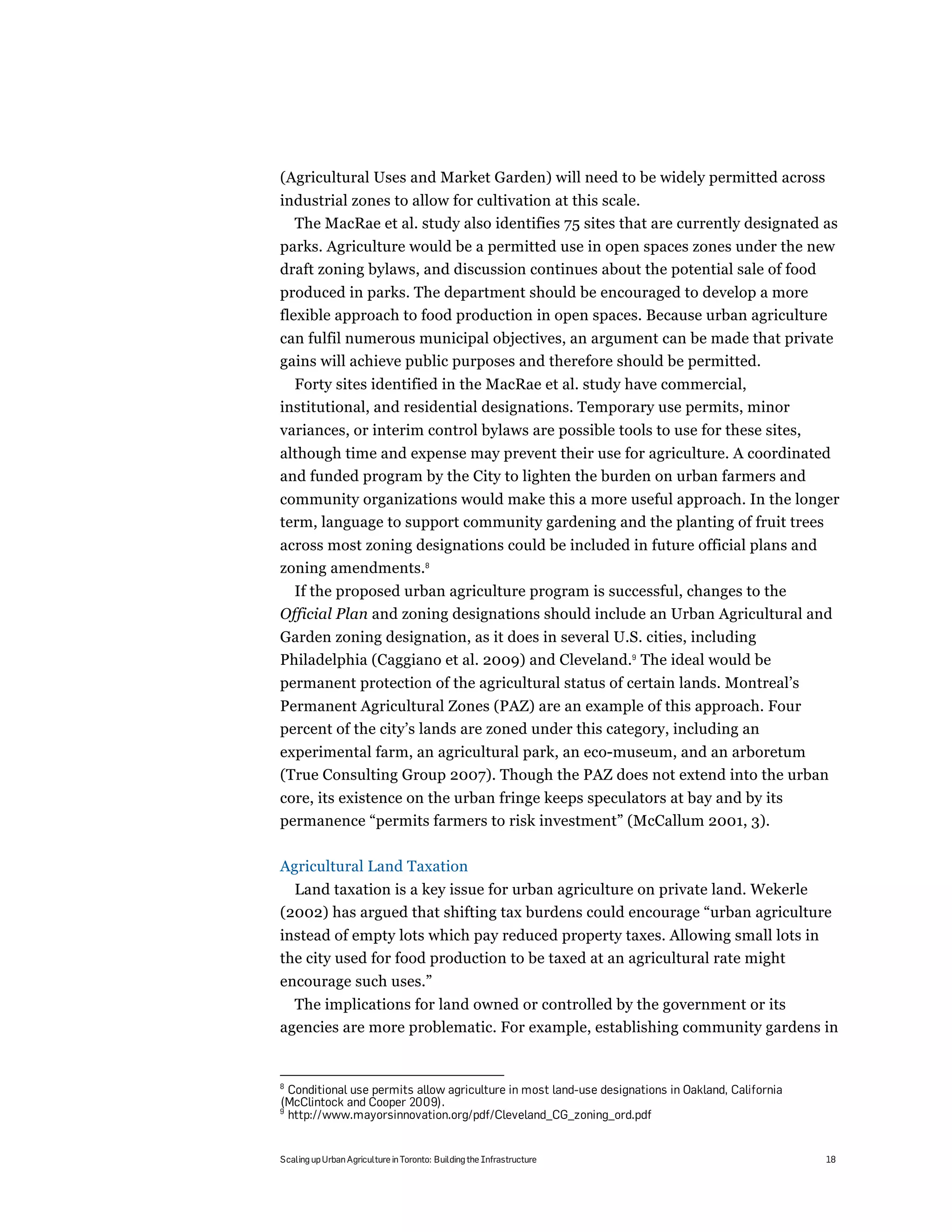 (Agricultural Uses and Market Garden) will need to be widely permitted across
industrial zones to allow for cultivation at this scale.
  The MacRae et al. study also identifies 75 sites that are currently designated as
parks. Agriculture would be a permitted use in open spaces zones under the new
draft zoning bylaws, and discussion continues about the potential sale of food
produced in parks. The department should be encouraged to develop a more
flexible approach to food production in open spaces. Because urban agriculture
can fulfil numerous municipal objectives, an argument can be made that private
gains will achieve public purposes and therefore should be permitted.
  Forty sites identified in the MacRae et al. study have commercial,
institutional, and residential designations. Temporary use permits, minor
variances, or interim control bylaws are possible tools to use for these sites,
although time and expense may prevent their use for agriculture. A coordinated
and funded program by the City to lighten the burden on urban farmers and
community organizations would make this a more useful approach. In the longer
term, language to support community gardening and the planting of fruit trees
across most zoning designations could be included in future official plans and
zoning amendments.8
  If the proposed urban agriculture program is successful, changes to the
Official Plan and zoning designations should include an Urban Agricultural and
Garden zoning designation, as it does in several U.S. cities, including
Philadelphia (Caggiano et al. 2009) and Cleveland.9 The ideal would be
permanent protection of the agricultural status of certain lands. Montreal’s
Permanent Agricultural Zones (PAZ) are an example of this approach. Four
percent of the city’s lands are zoned under this category, including an
experimental farm, an agricultural park, an eco-museum, and an arboretum
(True Consulting Group 2007). Though the PAZ does not extend into the urban
core, its existence on the urban fringe keeps speculators at bay and by its
permanence “permits farmers to risk investment” (McCallum 2001, 3).

Agricultural Land Taxation
  Land taxation is a key issue for urban agriculture on private land. Wekerle
(2002) has argued that shifting tax burdens could encourage “urban agriculture
instead of empty lots which pay reduced property taxes. Allowing small lots in
the city used for food production to be taxed at an agricultural rate might
encourage such uses.”
  The implications for land owned or controlled by the government or its
agencies are more problematic. For example, establishing community gardens in


8
  Conditional use permits allow agriculture in most land-use designations in Oakland, California
(McClintock and Cooper 2009).
9
  http://www.mayorsinnovation.org/pdf/Cleveland_CG_zoning_ord.pdf


Scaling up Urban Agriculture in Toronto: Building the Infrastructure                               18
 