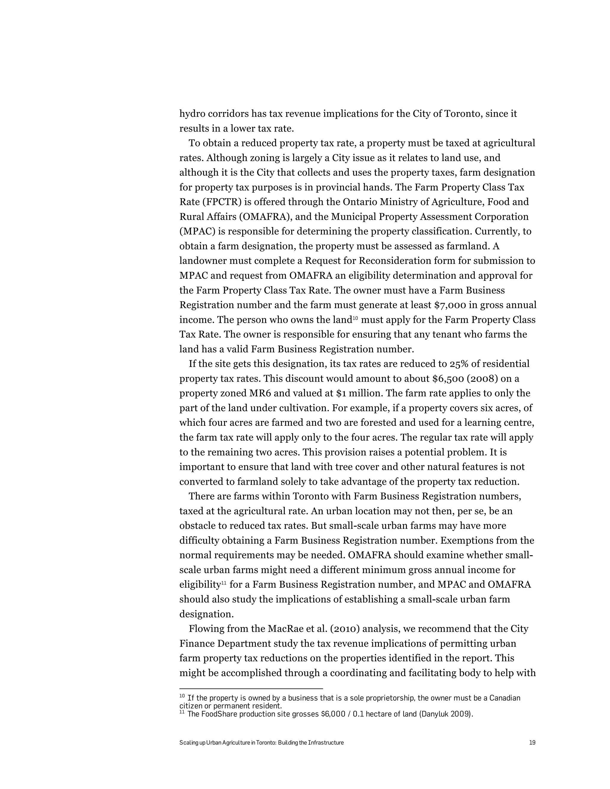 hydro corridors has tax revenue implications for the City of Toronto, since it
results in a lower tax rate.
  To obtain a reduced property tax rate, a property must be taxed at agricultural
rates. Although zoning is largely a City issue as it relates to land use, and
although it is the City that collects and uses the property taxes, farm designation
for property tax purposes is in provincial hands. The Farm Property Class Tax
Rate (FPCTR) is offered through the Ontario Ministry of Agriculture, Food and
Rural Affairs (OMAFRA), and the Municipal Property Assessment Corporation
(MPAC) is responsible for determining the property classification. Currently, to
obtain a farm designation, the property must be assessed as farmland. A
landowner must complete a Request for Reconsideration form for submission to
MPAC and request from OMAFRA an eligibility determination and approval for
the Farm Property Class Tax Rate. The owner must have a Farm Business
Registration number and the farm must generate at least $7,000 in gross annual
income. The person who owns the land10 must apply for the Farm Property Class
Tax Rate. The owner is responsible for ensuring that any tenant who farms the
land has a valid Farm Business Registration number.
  If the site gets this designation, its tax rates are reduced to 25% of residential
property tax rates. This discount would amount to about $6,500 (2008) on a
property zoned MR6 and valued at $1 million. The farm rate applies to only the
part of the land under cultivation. For example, if a property covers six acres, of
which four acres are farmed and two are forested and used for a learning centre,
the farm tax rate will apply only to the four acres. The regular tax rate will apply
to the remaining two acres. This provision raises a potential problem. It is
important to ensure that land with tree cover and other natural features is not
converted to farmland solely to take advantage of the property tax reduction.
  There are farms within Toronto with Farm Business Registration numbers,
taxed at the agricultural rate. An urban location may not then, per se, be an
obstacle to reduced tax rates. But small-scale urban farms may have more
difficulty obtaining a Farm Business Registration number. Exemptions from the
normal requirements may be needed. OMAFRA should examine whether small-
scale urban farms might need a different minimum gross annual income for
eligibility11 for a Farm Business Registration number, and MPAC and OMAFRA
should also study the implications of establishing a small-scale urban farm
designation.
  Flowing from the MacRae et al. (2010) analysis, we recommend that the City
Finance Department study the tax revenue implications of permitting urban
farm property tax reductions on the properties identified in the report. This
might be accomplished through a coordinating and facilitating body to help with

10
   If the property is owned by a business that is a sole proprietorship, the owner must be a Canadian
citizen or permanent resident.
11
   The FoodShare production site grosses $6,000 / 0.1 hectare of land (Danyluk 2009).


Scaling up Urban Agriculture in Toronto: Building the Infrastructure                                    19
 