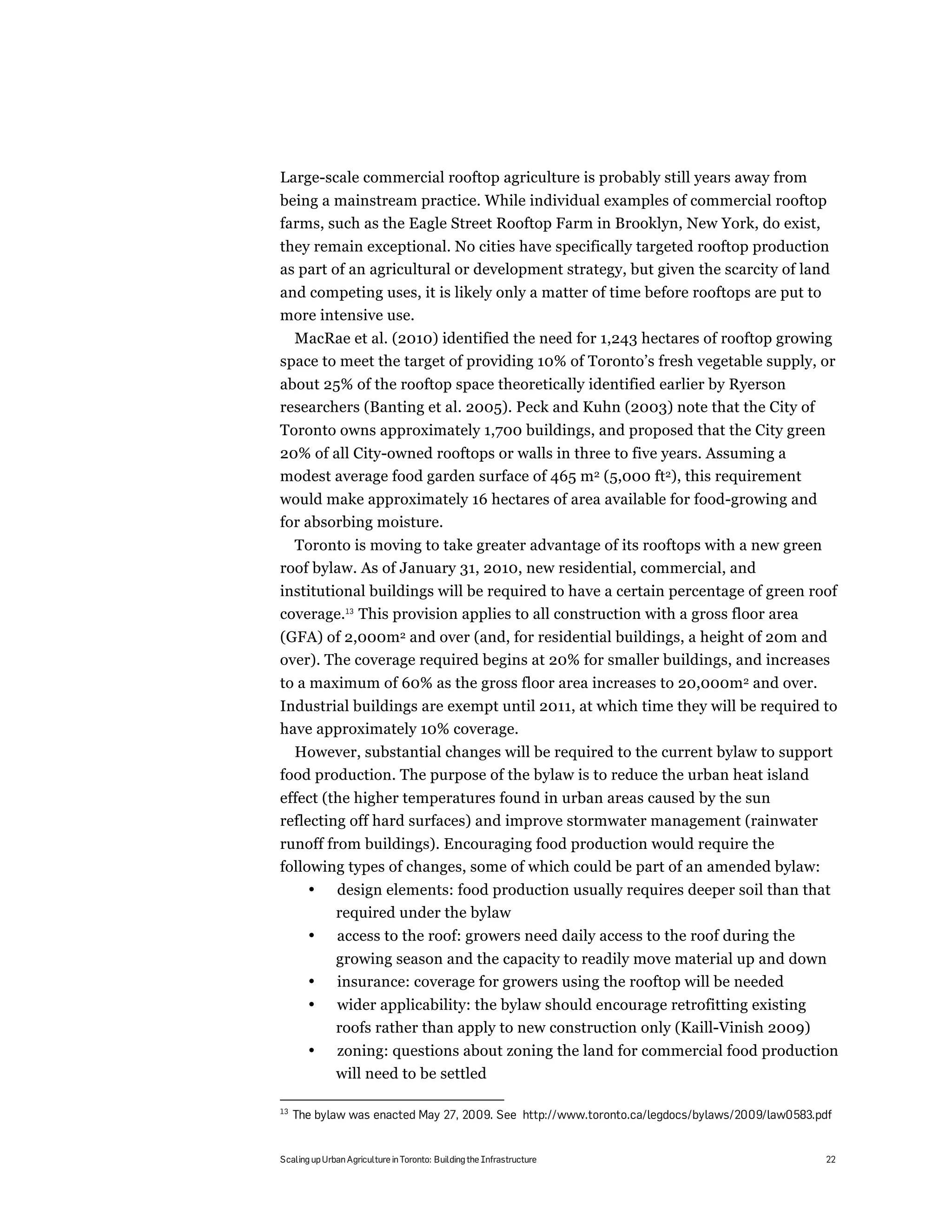 Large-scale commercial rooftop agriculture is probably still years away from
being a mainstream practice. While individual examples of commercial rooftop
farms, such as the Eagle Street Rooftop Farm in Brooklyn, New York, do exist,
they remain exceptional. No cities have specifically targeted rooftop production
as part of an agricultural or development strategy, but given the scarcity of land
and competing uses, it is likely only a matter of time before rooftops are put to
more intensive use.
  MacRae et al. (2010) identified the need for 1,243 hectares of rooftop growing
space to meet the target of providing 10% of Toronto’s fresh vegetable supply, or
about 25% of the rooftop space theoretically identified earlier by Ryerson
researchers (Banting et al. 2005). Peck and Kuhn (2003) note that the City of
Toronto owns approximately 1,700 buildings, and proposed that the City green
20% of all City-owned rooftops or walls in three to five years. Assuming a
modest average food garden surface of 465 m2 (5,000 ft2), this requirement
would make approximately 16 hectares of area available for food-growing and
for absorbing moisture.
  Toronto is moving to take greater advantage of its rooftops with a new green
roof bylaw. As of January 31, 2010, new residential, commercial, and
institutional buildings will be required to have a certain percentage of green roof
coverage.13 This provision applies to all construction with a gross floor area
(GFA) of 2,000m2 and over (and, for residential buildings, a height of 20m and
over). The coverage required begins at 20% for smaller buildings, and increases
to a maximum of 60% as the gross floor area increases to 20,000m2 and over.
Industrial buildings are exempt until 2011, at which time they will be required to
have approximately 10% coverage.
  However, substantial changes will be required to the current bylaw to support
food production. The purpose of the bylaw is to reduce the urban heat island
effect (the higher temperatures found in urban areas caused by the sun
reflecting off hard surfaces) and improve stormwater management (rainwater
runoff from buildings). Encouraging food production would require the
following types of changes, some of which could be part of an amended bylaw:
       •      design elements: food production usually requires deeper soil than that
              required under the bylaw
       •       access to the roof: growers need daily access to the roof during the
              growing season and the capacity to readily move material up and down
       •      insurance: coverage for growers using the rooftop will be needed
       •      wider applicability: the bylaw should encourage retrofitting existing
              roofs rather than apply to new construction only (Kaill-Vinish 2009)
       •      zoning: questions about zoning the land for commercial food production
              will need to be settled

13
     The bylaw was enacted May 27, 2009. See http://www.toronto.ca/legdocs/bylaws/2009/law0583.pdf


Scaling up Urban Agriculture in Toronto: Building the Infrastructure                            22
 