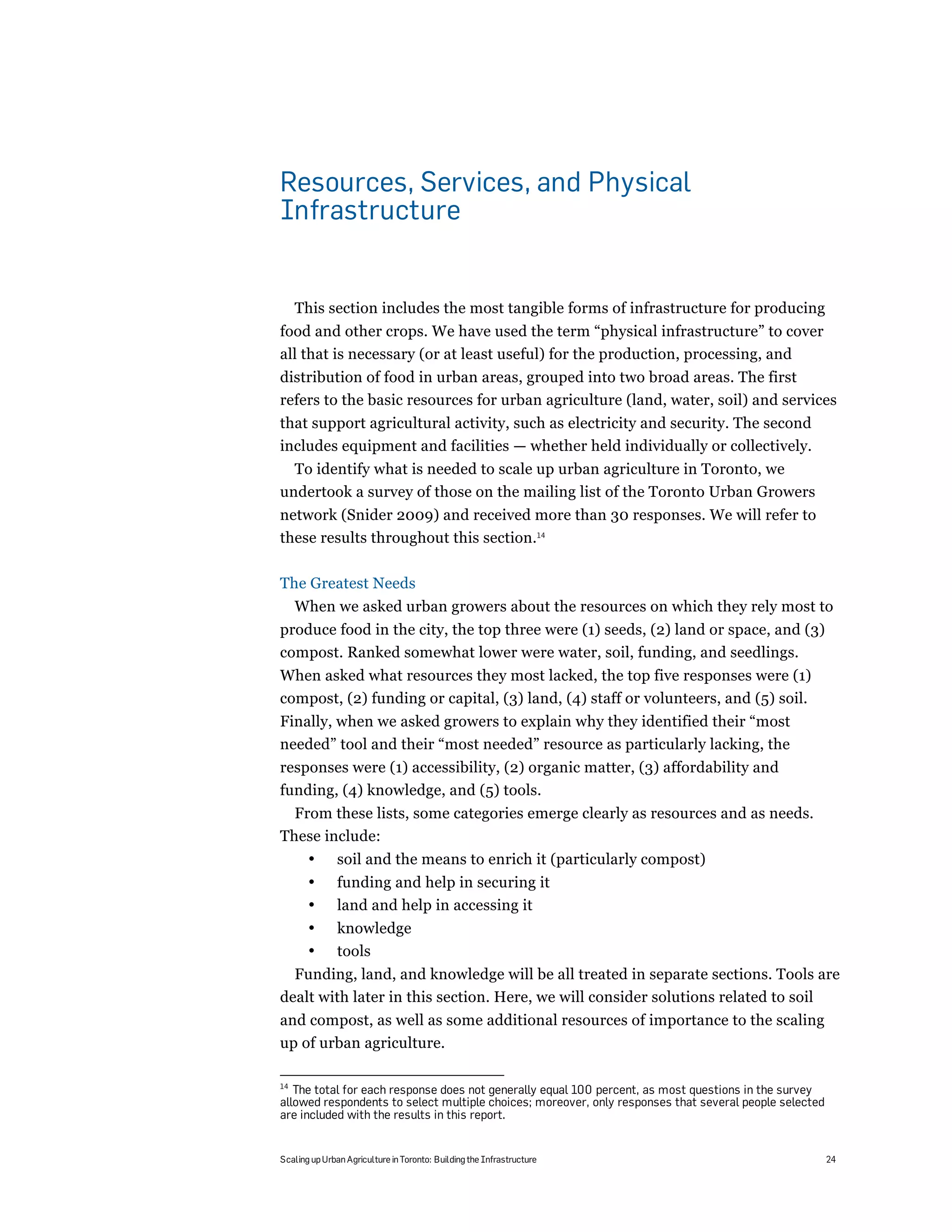 Resources, Services, and Physical
Infrastructure


     This section includes the most tangible forms of infrastructure for producing
food and other crops. We have used the term “physical infrastructure” to cover
all that is necessary (or at least useful) for the production, processing, and
distribution of food in urban areas, grouped into two broad areas. The first
refers to the basic resources for urban agriculture (land, water, soil) and services
that support agricultural activity, such as electricity and security. The second
includes equipment and facilities — whether held individually or collectively.
  To identify what is needed to scale up urban agriculture in Toronto, we
undertook a survey of those on the mailing list of the Toronto Urban Growers
network (Snider 2009) and received more than 30 responses. We will refer to
these results throughout this section.14

The Greatest Needs
     When we asked urban growers about the resources on which they rely most to
produce food in the city, the top three were (1) seeds, (2) land or space, and (3)
compost. Ranked somewhat lower were water, soil, funding, and seedlings.
When asked what resources they most lacked, the top five responses were (1)
compost, (2) funding or capital, (3) land, (4) staff or volunteers, and (5) soil.
Finally, when we asked growers to explain why they identified their “most
needed” tool and their “most needed” resource as particularly lacking, the
responses were (1) accessibility, (2) organic matter, (3) affordability and
funding, (4) knowledge, and (5) tools.
  From these lists, some categories emerge clearly as resources and as needs.
These include:
       •       soil and the means to enrich it (particularly compost)
       •       funding and help in securing it
       •       land and help in accessing it
       •       knowledge
       •       tools
  Funding, land, and knowledge will be all treated in separate sections. Tools are
dealt with later in this section. Here, we will consider solutions related to soil
and compost, as well as some additional resources of importance to the scaling
up of urban agriculture.

14
   The total for each response does not generally equal 100 percent, as most questions in the survey
allowed respondents to select multiple choices; moreover, only responses that several people selected
are included with the results in this report.


Scaling up Urban Agriculture in Toronto: Building the Infrastructure                                    24
 