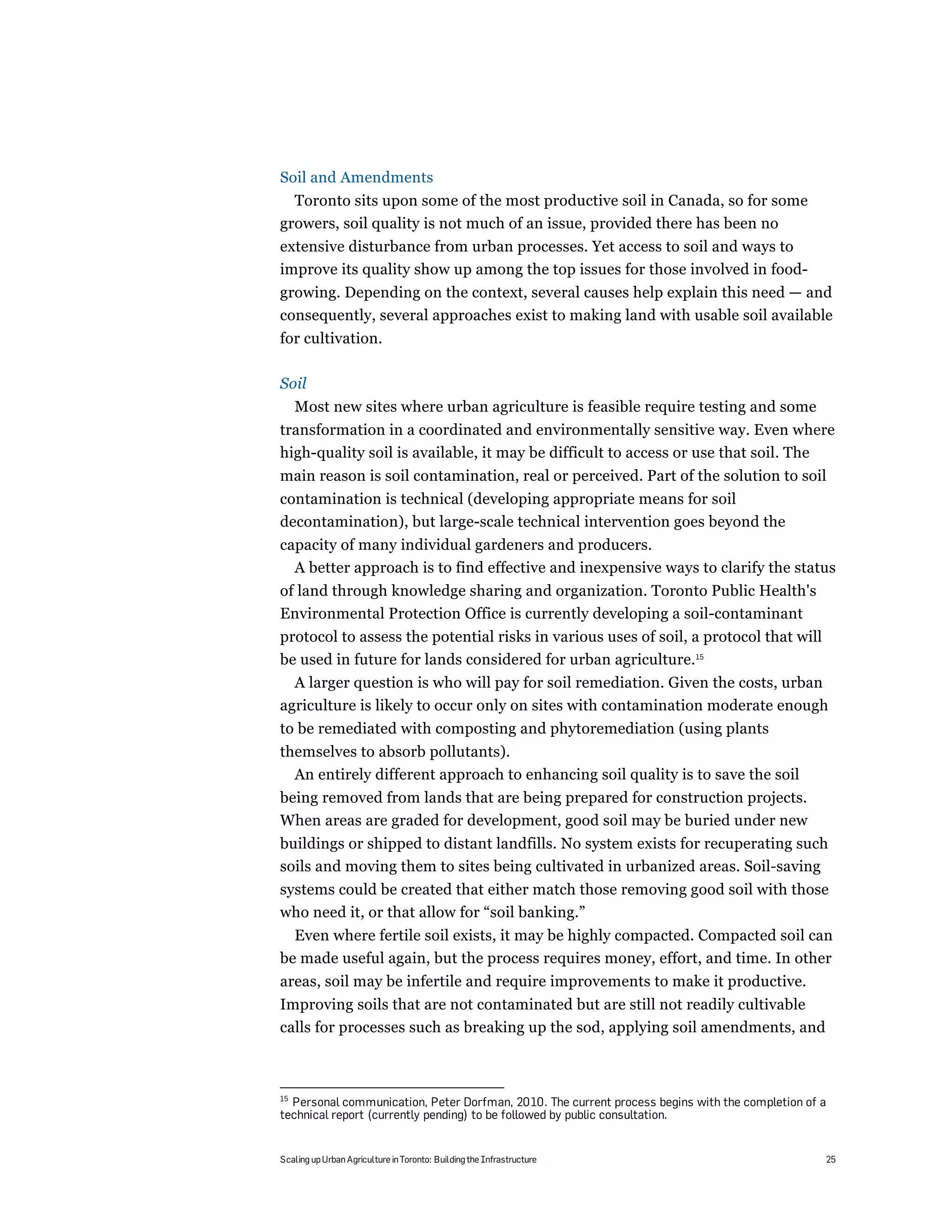 Soil and Amendments
  Toronto sits upon some of the most productive soil in Canada, so for some
growers, soil quality is not much of an issue, provided there has been no
extensive disturbance from urban processes. Yet access to soil and ways to
improve its quality show up among the top issues for those involved in food-
growing. Depending on the context, several causes help explain this need — and
consequently, several approaches exist to making land with usable soil available
for cultivation.

Soil
     Most new sites where urban agriculture is feasible require testing and some
transformation in a coordinated and environmentally sensitive way. Even where
high-quality soil is available, it may be difficult to access or use that soil. The
main reason is soil contamination, real or perceived. Part of the solution to soil
contamination is technical (developing appropriate means for soil
decontamination), but large-scale technical intervention goes beyond the
capacity of many individual gardeners and producers.
  A better approach is to find effective and inexpensive ways to clarify the status
of land through knowledge sharing and organization. Toronto Public Health's
Environmental Protection Office is currently developing a soil-contaminant
protocol to assess the potential risks in various uses of soil, a protocol that will
be used in future for lands considered for urban agriculture.15
  A larger question is who will pay for soil remediation. Given the costs, urban
agriculture is likely to occur only on sites with contamination moderate enough
to be remediated with composting and phytoremediation (using plants
themselves to absorb pollutants).
  An entirely different approach to enhancing soil quality is to save the soil
being removed from lands that are being prepared for construction projects.
When areas are graded for development, good soil may be buried under new
buildings or shipped to distant landfills. No system exists for recuperating such
soils and moving them to sites being cultivated in urbanized areas. Soil-saving
systems could be created that either match those removing good soil with those
who need it, or that allow for “soil banking.”
  Even where fertile soil exists, it may be highly compacted. Compacted soil can
be made useful again, but the process requires money, effort, and time. In other
areas, soil may be infertile and require improvements to make it productive.
Improving soils that are not contaminated but are still not readily cultivable
calls for processes such as breaking up the sod, applying soil amendments, and



15
  Personal communication, Peter Dorfman, 2010. The current process begins with the completion of a
technical report (currently pending) to be followed by public consultation.


Scaling up Urban Agriculture in Toronto: Building the Infrastructure                             25
 