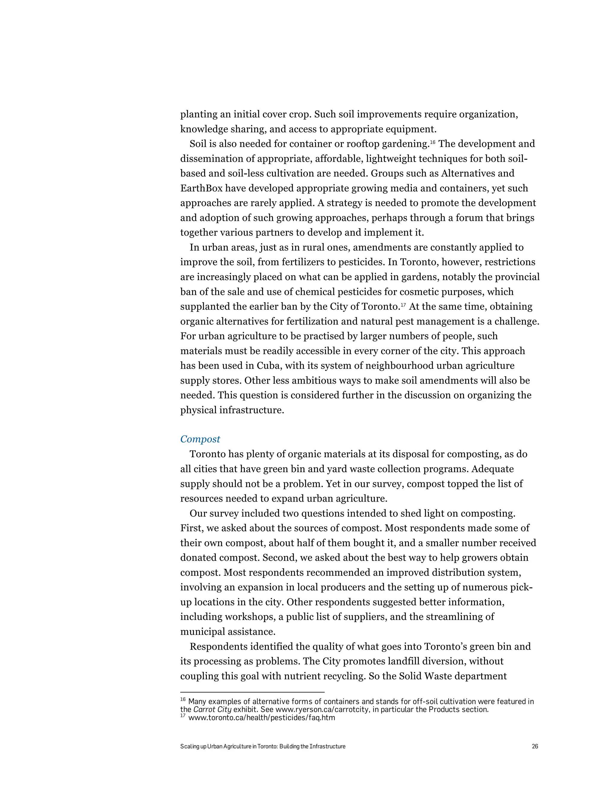 planting an initial cover crop. Such soil improvements require organization,
knowledge sharing, and access to appropriate equipment.
  Soil is also needed for container or rooftop gardening.16 The development and
dissemination of appropriate, affordable, lightweight techniques for both soil-
based and soil-less cultivation are needed. Groups such as Alternatives and
EarthBox have developed appropriate growing media and containers, yet such
approaches are rarely applied. A strategy is needed to promote the development
and adoption of such growing approaches, perhaps through a forum that brings
together various partners to develop and implement it.
  In urban areas, just as in rural ones, amendments are constantly applied to
improve the soil, from fertilizers to pesticides. In Toronto, however, restrictions
are increasingly placed on what can be applied in gardens, notably the provincial
ban of the sale and use of chemical pesticides for cosmetic purposes, which
supplanted the earlier ban by the City of Toronto.17 At the same time, obtaining
organic alternatives for fertilization and natural pest management is a challenge.
For urban agriculture to be practised by larger numbers of people, such
materials must be readily accessible in every corner of the city. This approach
has been used in Cuba, with its system of neighbourhood urban agriculture
supply stores. Other less ambitious ways to make soil amendments will also be
needed. This question is considered further in the discussion on organizing the
physical infrastructure.

Compost
     Toronto has plenty of organic materials at its disposal for composting, as do
all cities that have green bin and yard waste collection programs. Adequate
supply should not be a problem. Yet in our survey, compost topped the list of
resources needed to expand urban agriculture.
  Our survey included two questions intended to shed light on composting.
First, we asked about the sources of compost. Most respondents made some of
their own compost, about half of them bought it, and a smaller number received
donated compost. Second, we asked about the best way to help growers obtain
compost. Most respondents recommended an improved distribution system,
involving an expansion in local producers and the setting up of numerous pick-
up locations in the city. Other respondents suggested better information,
including workshops, a public list of suppliers, and the streamlining of
municipal assistance.
   Respondents identified the quality of what goes into Toronto’s green bin and
its processing as problems. The City promotes landfill diversion, without
coupling this goal with nutrient recycling. So the Solid Waste department

16
   Many examples of alternative forms of containers and stands for off-soil cultivation were featured in
the Carrot City exhibit. See www.ryerson.ca/carrotcity, in particular the Products section.
17
   www.toronto.ca/health/pesticides/faq.htm


Scaling up Urban Agriculture in Toronto: Building the Infrastructure                                   26
 