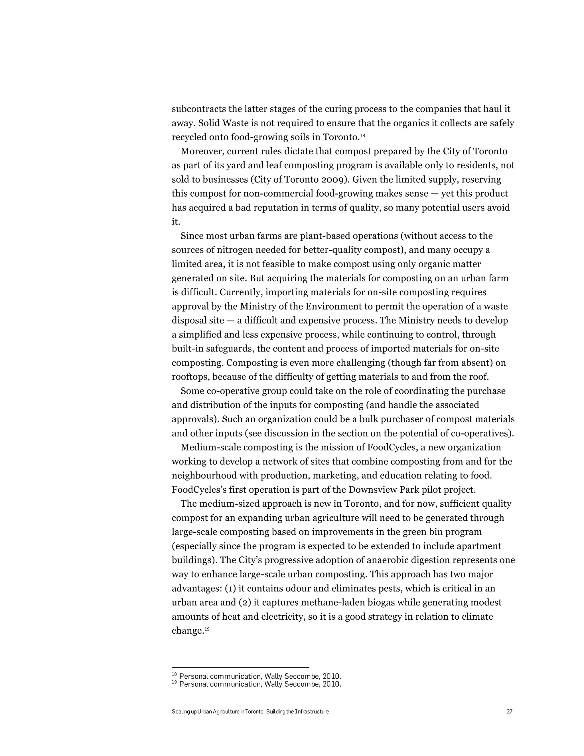 subcontracts the latter stages of the curing process to the companies that haul it
away. Solid Waste is not required to ensure that the organics it collects are safely
recycled onto food-growing soils in Toronto.18
  Moreover, current rules dictate that compost prepared by the City of Toronto
as part of its yard and leaf composting program is available only to residents, not
sold to businesses (City of Toronto 2009). Given the limited supply, reserving
this compost for non-commercial food-growing makes sense — yet this product
has acquired a bad reputation in terms of quality, so many potential users avoid
it.
  Since most urban farms are plant-based operations (without access to the
sources of nitrogen needed for better-quality compost), and many occupy a
limited area, it is not feasible to make compost using only organic matter
generated on site. But acquiring the materials for composting on an urban farm
is difficult. Currently, importing materials for on-site composting requires
approval by the Ministry of the Environment to permit the operation of a waste
disposal site — a difficult and expensive process. The Ministry needs to develop
a simplified and less expensive process, while continuing to control, through
built-in safeguards, the content and process of imported materials for on-site
composting. Composting is even more challenging (though far from absent) on
rooftops, because of the difficulty of getting materials to and from the roof.
  Some co-operative group could take on the role of coordinating the purchase
and distribution of the inputs for composting (and handle the associated
approvals). Such an organization could be a bulk purchaser of compost materials
and other inputs (see discussion in the section on the potential of co-operatives).
  Medium-scale composting is the mission of FoodCycles, a new organization
working to develop a network of sites that combine composting from and for the
neighbourhood with production, marketing, and education relating to food.
FoodCycles’s first operation is part of the Downsview Park pilot project.
  The medium-sized approach is new in Toronto, and for now, sufficient quality
compost for an expanding urban agriculture will need to be generated through
large-scale composting based on improvements in the green bin program
(especially since the program is expected to be extended to include apartment
buildings). The City’s progressive adoption of anaerobic digestion represents one
way to enhance large-scale urban composting. This approach has two major
advantages: (1) it contains odour and eliminates pests, which is critical in an
urban area and (2) it captures methane-laden biogas while generating modest
amounts of heat and electricity, so it is a good strategy in relation to climate
change.19



18
     Personal communication, Wally Seccombe, 2010.
19
     Personal communication, Wally Seccombe, 2010.


Scaling up Urban Agriculture in Toronto: Building the Infrastructure               27
 