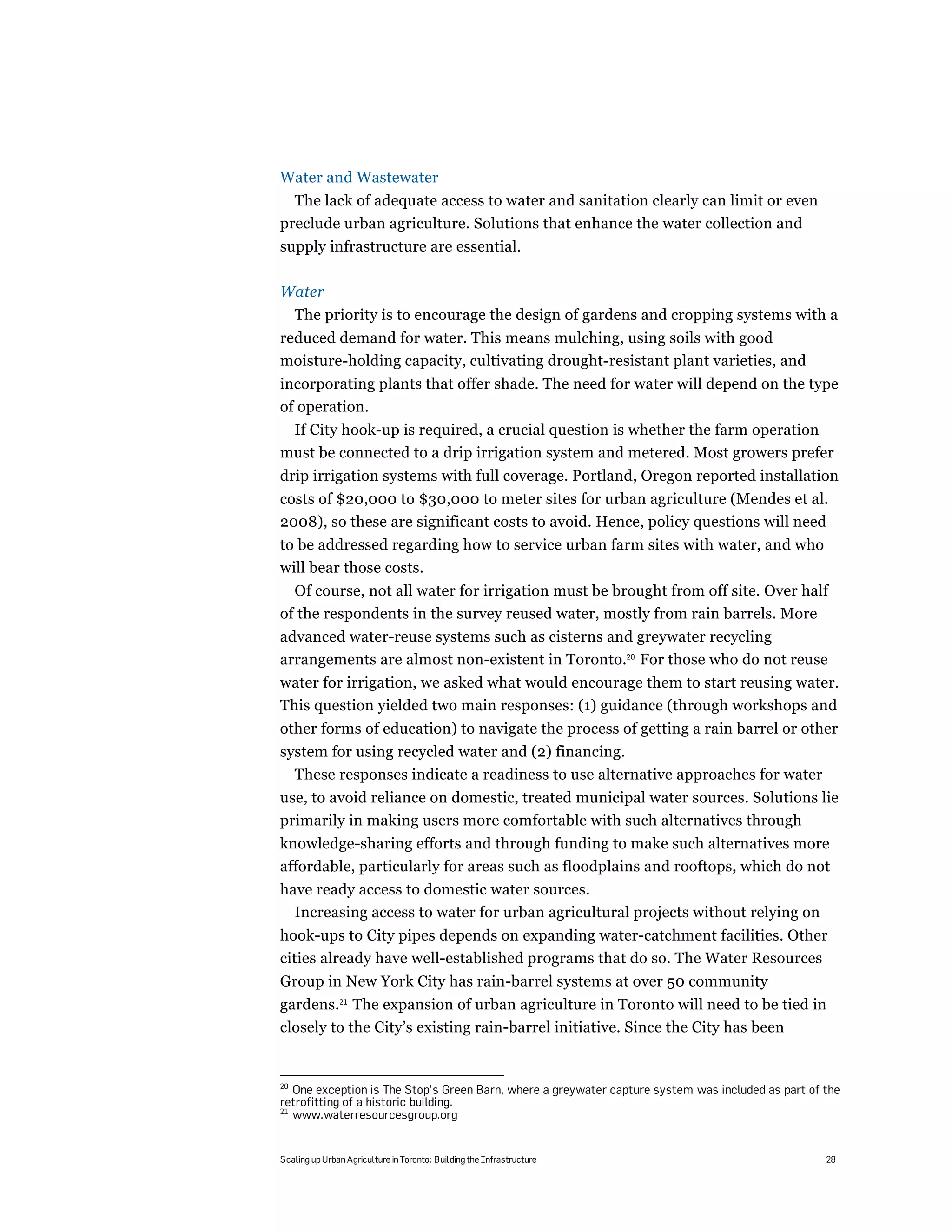 Water and Wastewater
  The lack of adequate access to water and sanitation clearly can limit or even
preclude urban agriculture. Solutions that enhance the water collection and
supply infrastructure are essential.

Water
     The priority is to encourage the design of gardens and cropping systems with a
reduced demand for water. This means mulching, using soils with good
moisture-holding capacity, cultivating drought-resistant plant varieties, and
incorporating plants that offer shade. The need for water will depend on the type
of operation.
 If City hook-up is required, a crucial question is whether the farm operation
must be connected to a drip irrigation system and metered. Most growers prefer
drip irrigation systems with full coverage. Portland, Oregon reported installation
costs of $20,000 to $30,000 to meter sites for urban agriculture (Mendes et al.
2008), so these are significant costs to avoid. Hence, policy questions will need
to be addressed regarding how to service urban farm sites with water, and who
will bear those costs.
  Of course, not all water for irrigation must be brought from off site. Over half
of the respondents in the survey reused water, mostly from rain barrels. More
advanced water-reuse systems such as cisterns and greywater recycling
arrangements are almost non-existent in Toronto.20 For those who do not reuse
water for irrigation, we asked what would encourage them to start reusing water.
This question yielded two main responses: (1) guidance (through workshops and
other forms of education) to navigate the process of getting a rain barrel or other
system for using recycled water and (2) financing.
  These responses indicate a readiness to use alternative approaches for water
use, to avoid reliance on domestic, treated municipal water sources. Solutions lie
primarily in making users more comfortable with such alternatives through
knowledge-sharing efforts and through funding to make such alternatives more
affordable, particularly for areas such as floodplains and rooftops, which do not
have ready access to domestic water sources.
  Increasing access to water for urban agricultural projects without relying on
hook-ups to City pipes depends on expanding water-catchment facilities. Other
cities already have well-established programs that do so. The Water Resources
Group in New York City has rain-barrel systems at over 50 community
gardens.21 The expansion of urban agriculture in Toronto will need to be tied in
closely to the City’s existing rain-barrel initiative. Since the City has been


20
   One exception is The Stop’s Green Barn, where a greywater capture system was included as part of the
retrofitting of a historic building.
21
   www.waterresourcesgroup.org


Scaling up Urban Agriculture in Toronto: Building the Infrastructure                                28
 