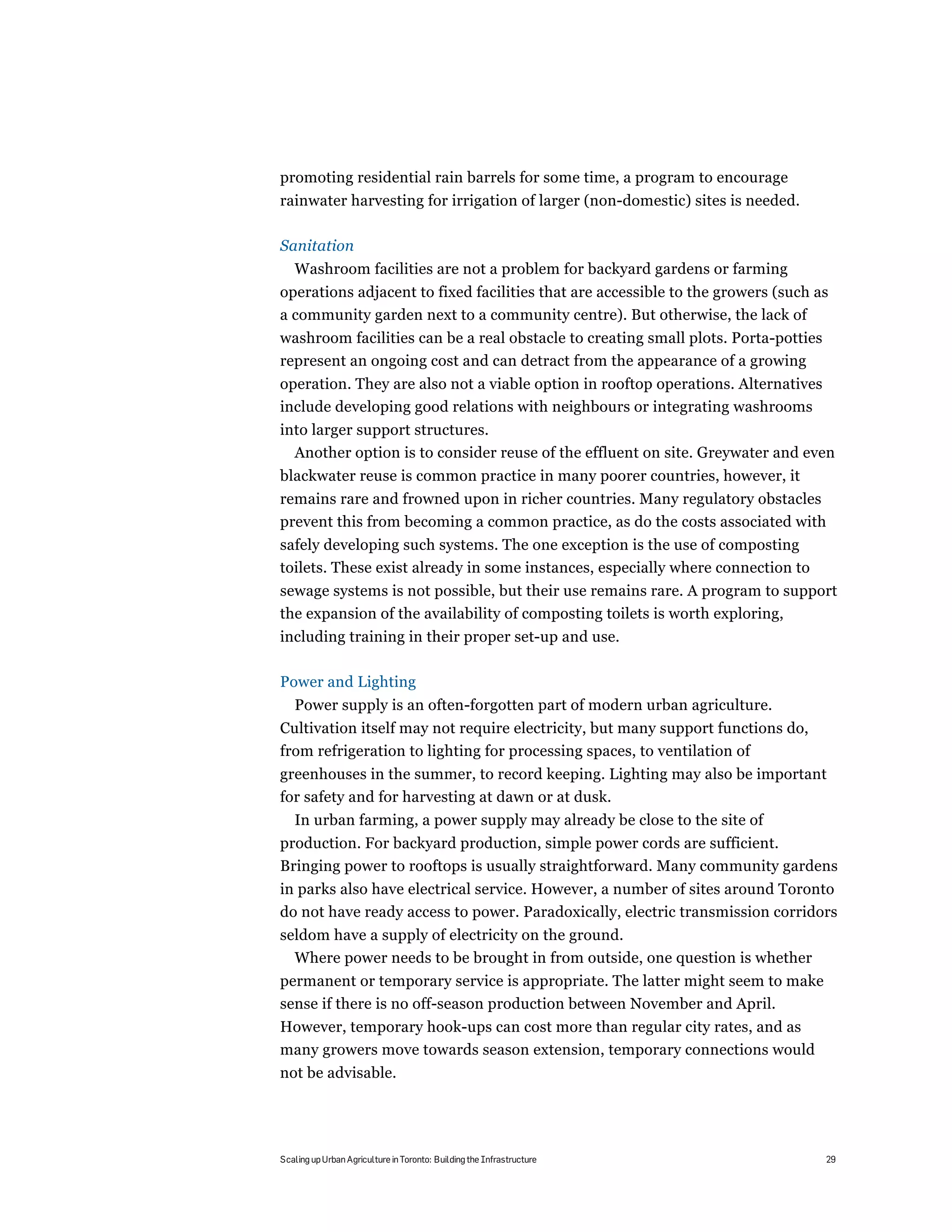 promoting residential rain barrels for some time, a program to encourage
rainwater harvesting for irrigation of larger (non-domestic) sites is needed.

Sanitation
   Washroom facilities are not a problem for backyard gardens or farming
operations adjacent to fixed facilities that are accessible to the growers (such as
a community garden next to a community centre). But otherwise, the lack of
washroom facilities can be a real obstacle to creating small plots. Porta-potties
represent an ongoing cost and can detract from the appearance of a growing
operation. They are also not a viable option in rooftop operations. Alternatives
include developing good relations with neighbours or integrating washrooms
into larger support structures.
  Another option is to consider reuse of the effluent on site. Greywater and even
blackwater reuse is common practice in many poorer countries, however, it
remains rare and frowned upon in richer countries. Many regulatory obstacles
prevent this from becoming a common practice, as do the costs associated with
safely developing such systems. The one exception is the use of composting
toilets. These exist already in some instances, especially where connection to
sewage systems is not possible, but their use remains rare. A program to support
the expansion of the availability of composting toilets is worth exploring,
including training in their proper set-up and use.

Power and Lighting
   Power supply is an often-forgotten part of modern urban agriculture.
Cultivation itself may not require electricity, but many support functions do,
from refrigeration to lighting for processing spaces, to ventilation of
greenhouses in the summer, to record keeping. Lighting may also be important
for safety and for harvesting at dawn or at dusk.
   In urban farming, a power supply may already be close to the site of
production. For backyard production, simple power cords are sufficient.
Bringing power to rooftops is usually straightforward. Many community gardens
in parks also have electrical service. However, a number of sites around Toronto
do not have ready access to power. Paradoxically, electric transmission corridors
seldom have a supply of electricity on the ground.
  Where power needs to be brought in from outside, one question is whether
permanent or temporary service is appropriate. The latter might seem to make
sense if there is no off-season production between November and April.
However, temporary hook-ups can cost more than regular city rates, and as
many growers move towards season extension, temporary connections would
not be advisable.




Scaling up Urban Agriculture in Toronto: Building the Infrastructure                29
 