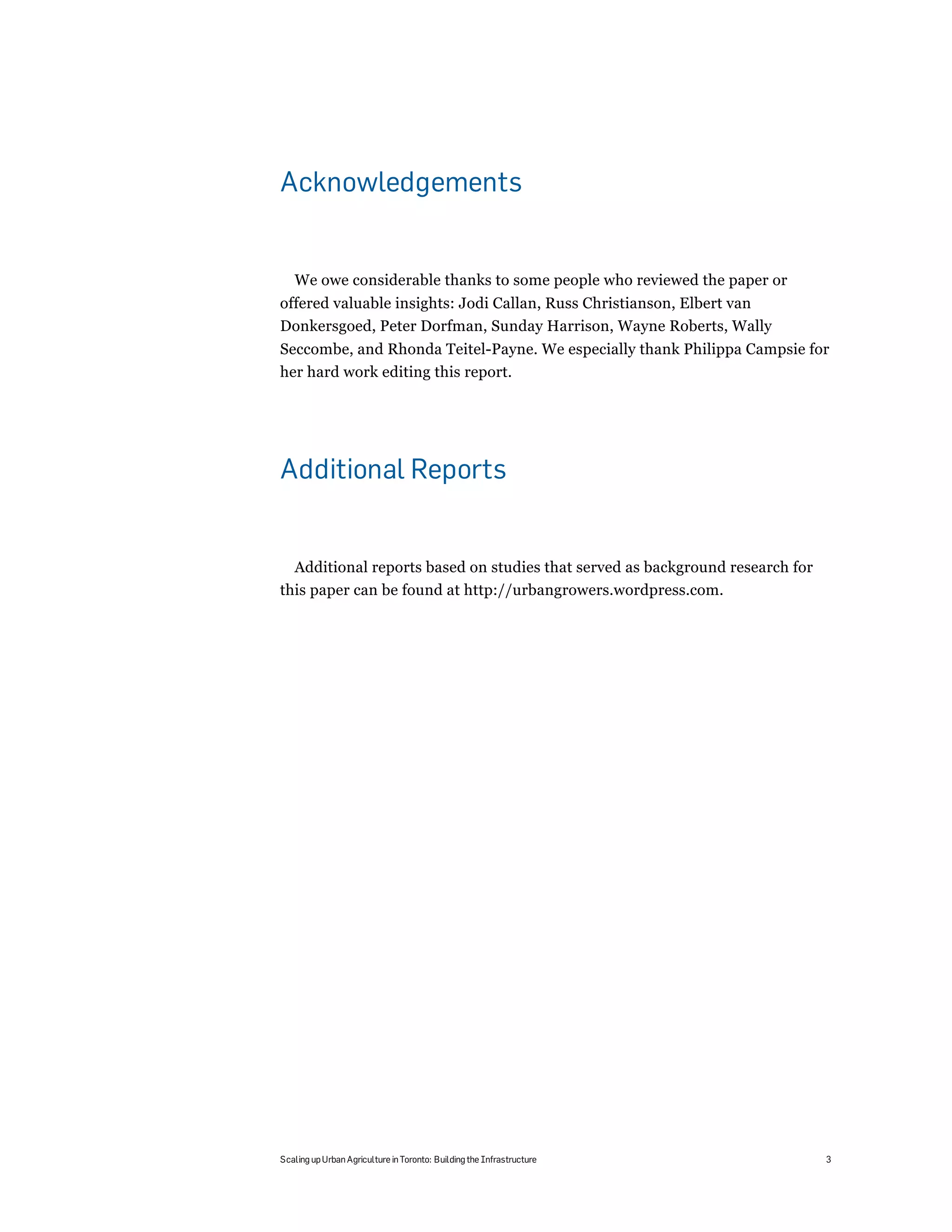 Acknowledgements


   We owe considerable thanks to some people who reviewed the paper or
offered valuable insights: Jodi Callan, Russ Christianson, Elbert van
Donkersgoed, Peter Dorfman, Sunday Harrison, Wayne Roberts, Wally
Seccombe, and Rhonda Teitel-Payne. We especially thank Philippa Campsie for
her hard work editing this report.




Additional Reports


  Additional reports based on studies that served as background research for
this paper can be found at http://urbangrowers.wordpress.com.




Scaling up Urban Agriculture in Toronto: Building the Infrastructure           3
 