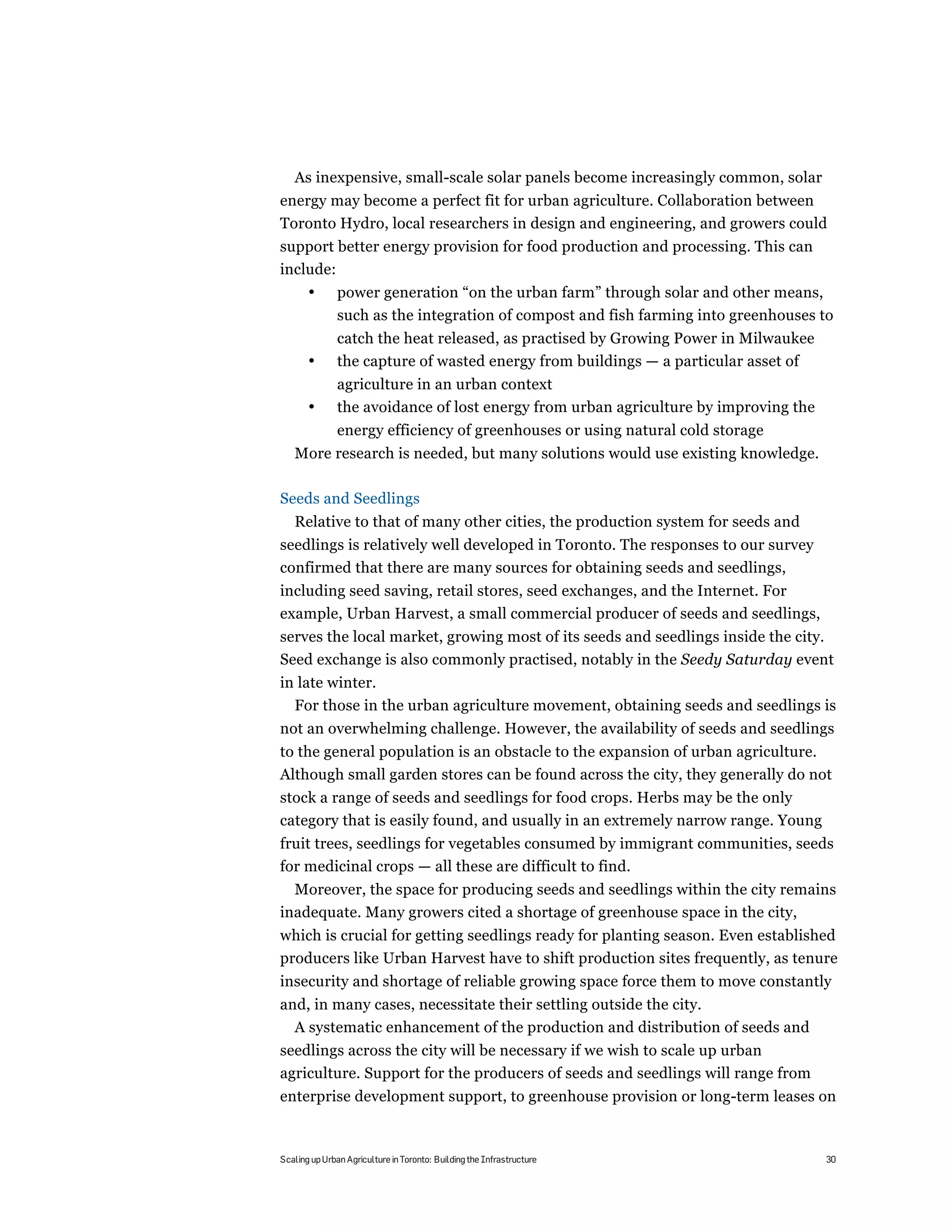 As inexpensive, small-scale solar panels become increasingly common, solar
energy may become a perfect fit for urban agriculture. Collaboration between
Toronto Hydro, local researchers in design and engineering, and growers could
support better energy provision for food production and processing. This can
include:
       •       power generation “on the urban farm” through solar and other means,
               such as the integration of compost and fish farming into greenhouses to
               catch the heat released, as practised by Growing Power in Milwaukee
       •       the capture of wasted energy from buildings — a particular asset of
               agriculture in an urban context
       •       the avoidance of lost energy from urban agriculture by improving the
               energy efficiency of greenhouses or using natural cold storage
   More research is needed, but many solutions would use existing knowledge.

Seeds and Seedlings
   Relative to that of many other cities, the production system for seeds and
seedlings is relatively well developed in Toronto. The responses to our survey
confirmed that there are many sources for obtaining seeds and seedlings,
including seed saving, retail stores, seed exchanges, and the Internet. For
example, Urban Harvest, a small commercial producer of seeds and seedlings,
serves the local market, growing most of its seeds and seedlings inside the city.
Seed exchange is also commonly practised, notably in the Seedy Saturday event
in late winter.
  For those in the urban agriculture movement, obtaining seeds and seedlings is
not an overwhelming challenge. However, the availability of seeds and seedlings
to the general population is an obstacle to the expansion of urban agriculture.
Although small garden stores can be found across the city, they generally do not
stock a range of seeds and seedlings for food crops. Herbs may be the only
category that is easily found, and usually in an extremely narrow range. Young
fruit trees, seedlings for vegetables consumed by immigrant communities, seeds
for medicinal crops — all these are difficult to find.
  Moreover, the space for producing seeds and seedlings within the city remains
inadequate. Many growers cited a shortage of greenhouse space in the city,
which is crucial for getting seedlings ready for planting season. Even established
producers like Urban Harvest have to shift production sites frequently, as tenure
insecurity and shortage of reliable growing space force them to move constantly
and, in many cases, necessitate their settling outside the city.
  A systematic enhancement of the production and distribution of seeds and
seedlings across the city will be necessary if we wish to scale up urban
agriculture. Support for the producers of seeds and seedlings will range from
enterprise development support, to greenhouse provision or long-term leases on



Scaling up Urban Agriculture in Toronto: Building the Infrastructure                  30
 