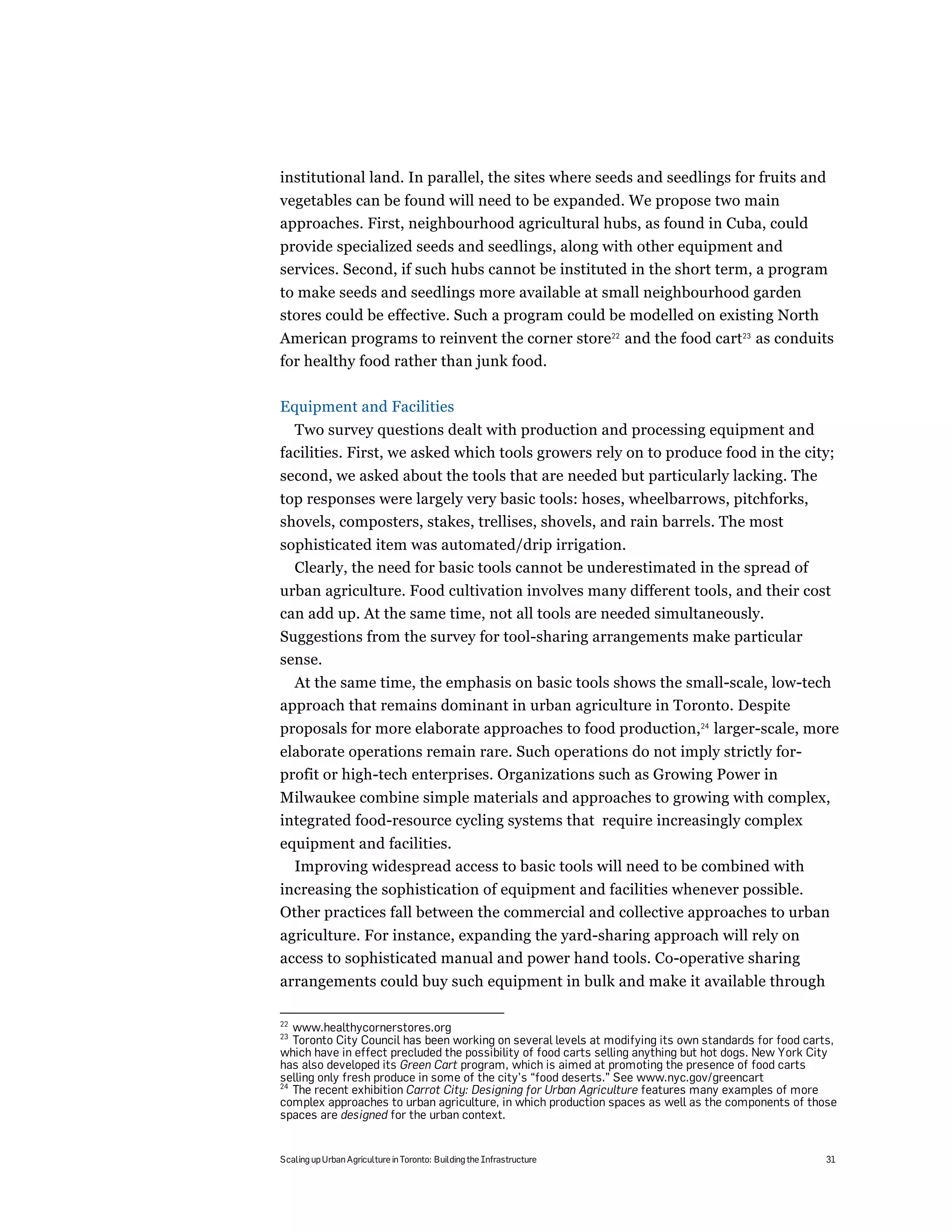 institutional land. In parallel, the sites where seeds and seedlings for fruits and
vegetables can be found will need to be expanded. We propose two main
approaches. First, neighbourhood agricultural hubs, as found in Cuba, could
provide specialized seeds and seedlings, along with other equipment and
services. Second, if such hubs cannot be instituted in the short term, a program
to make seeds and seedlings more available at small neighbourhood garden
stores could be effective. Such a program could be modelled on existing North
American programs to reinvent the corner store22 and the food cart23 as conduits
for healthy food rather than junk food.

Equipment and Facilities
  Two survey questions dealt with production and processing equipment and
facilities. First, we asked which tools growers rely on to produce food in the city;
second, we asked about the tools that are needed but particularly lacking. The
top responses were largely very basic tools: hoses, wheelbarrows, pitchforks,
shovels, composters, stakes, trellises, shovels, and rain barrels. The most
sophisticated item was automated/drip irrigation.
  Clearly, the need for basic tools cannot be underestimated in the spread of
urban agriculture. Food cultivation involves many different tools, and their cost
can add up. At the same time, not all tools are needed simultaneously.
Suggestions from the survey for tool-sharing arrangements make particular
sense.
  At the same time, the emphasis on basic tools shows the small-scale, low-tech
approach that remains dominant in urban agriculture in Toronto. Despite
proposals for more elaborate approaches to food production,24 larger-scale, more
elaborate operations remain rare. Such operations do not imply strictly for-
profit or high-tech enterprises. Organizations such as Growing Power in
Milwaukee combine simple materials and approaches to growing with complex,
integrated food-resource cycling systems that require increasingly complex
equipment and facilities.
  Improving widespread access to basic tools will need to be combined with
increasing the sophistication of equipment and facilities whenever possible.
Other practices fall between the commercial and collective approaches to urban
agriculture. For instance, expanding the yard-sharing approach will rely on
access to sophisticated manual and power hand tools. Co-operative sharing
arrangements could buy such equipment in bulk and make it available through

22
   www.healthycornerstores.org
23
   Toronto City Council has been working on several levels at modifying its own standards for food carts,
which have in effect precluded the possibility of food carts selling anything but hot dogs. New York City
has also developed its Green Cart program, which is aimed at promoting the presence of food carts
selling only fresh produce in some of the city’s “food deserts.” See www.nyc.gov/greencart
24
   The recent exhibition Carrot City: Designing for Urban Agriculture features many examples of more
complex approaches to urban agriculture, in which production spaces as well as the components of those
spaces are designed for the urban context.


Scaling up Urban Agriculture in Toronto: Building the Infrastructure                                  31
 
