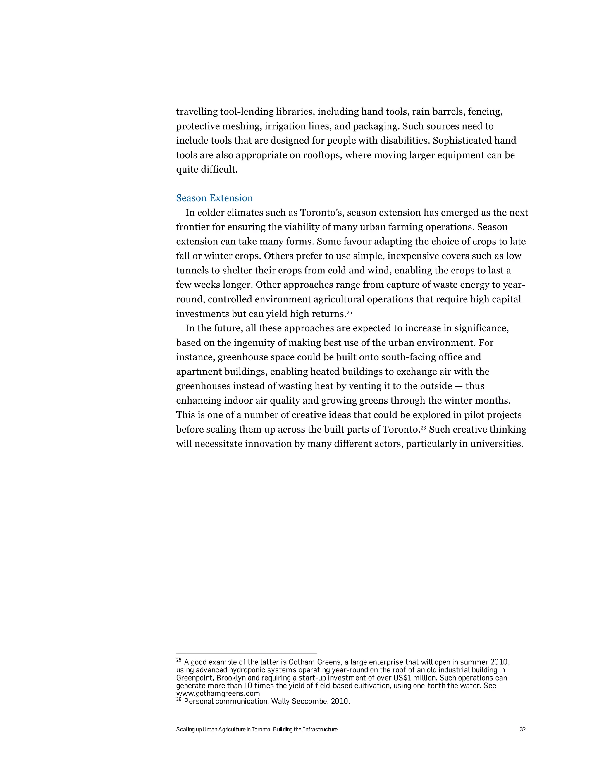 travelling tool-lending libraries, including hand tools, rain barrels, fencing,
protective meshing, irrigation lines, and packaging. Such sources need to
include tools that are designed for people with disabilities. Sophisticated hand
tools are also appropriate on rooftops, where moving larger equipment can be
quite difficult.

Season Extension
  In colder climates such as Toronto’s, season extension has emerged as the next
frontier for ensuring the viability of many urban farming operations. Season
extension can take many forms. Some favour adapting the choice of crops to late
fall or winter crops. Others prefer to use simple, inexpensive covers such as low
tunnels to shelter their crops from cold and wind, enabling the crops to last a
few weeks longer. Other approaches range from capture of waste energy to year-
round, controlled environment agricultural operations that require high capital
investments but can yield high returns.25
  In the future, all these approaches are expected to increase in significance,
based on the ingenuity of making best use of the urban environment. For
instance, greenhouse space could be built onto south-facing office and
apartment buildings, enabling heated buildings to exchange air with the
greenhouses instead of wasting heat by venting it to the outside — thus
enhancing indoor air quality and growing greens through the winter months.
This is one of a number of creative ideas that could be explored in pilot projects
before scaling them up across the built parts of Toronto.26 Such creative thinking
will necessitate innovation by many different actors, particularly in universities.




25
   A good example of the latter is Gotham Greens, a large enterprise that will open in summer 2010,
using advanced hydroponic systems operating year-round on the roof of an old industrial building in
Greenpoint, Brooklyn and requiring a start-up investment of over US$1 million. Such operations can
generate more than 10 times the yield of field-based cultivation, using one-tenth the water. See
www.gothamgreens.com
26
   Personal communication, Wally Seccombe, 2010.


Scaling up Urban Agriculture in Toronto: Building the Infrastructure                                  32
 
